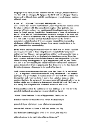 the people three times; the first and third with his colleague, the second alone."
The first with his colleague, M. Agrippa; the third, with his colleague Tiberius;
the second, by himself alone; and this was the tax our evangelist makes mention
of in this place.
BARCLAY, "JOURNEY TO BETHLEHEM (Luke 2:1-7)
2:1-7 In these days a decree went out from Caesar Augustus that a census should
be taken of all the world. The census first took place when Quirinius was
governor of Syria; and everyone went to enroll himself, each man to his own
town. So Joseph went up from Galilee, from the town of Nazareth, to Judaea, to
David's town, which is called Bethlehem, because he belonged to the house and
the line of David, to enrol himself with Mary who was betrothed to him and she
was with child. When they arrived there her time to bear the child was
completed; and she bore her first-born son and wrapped him in swaddling
clothes and laid him in a manger because there was no room for them in the
place where they had meant to lodge.
In the Roman Empire periodical censuses were taken with the double object of
assessing taxation and of discovering those who were liable for compulsory
military service. The Jews were exempt from military service, and, therefore, in
Palestine a census would be predominantly for taxation purposes. Regarding
these censuses, we have definite information as to what happened in Egypt; and
almost certainly what happened in Egypt happened in Syria, too, and Judaea
was part of the province of Syria. The information we have comes from actual
census documents written on papyrus and then discovered in the dust-heaps of
Egyptian towns and villages and in the sands of the desert.
Such censuses were taken every fourteen years. And from A.D. 20 until about
A.D. 270 we possess actual documents from every census taken. If the fourteen-
year cycle held good in Syria this census must have been in 8 B.C. and that was
the year in which Jesus was born. It may be that Luke has made one slight
mistake. Quirinius did not actually become governor of Syria until A.D. 6; but he
held an official post previously in those regions from 10 B.C. until 7 B.C. and it
was during that first period that this census must have been taken.
Critics used to question the fact that every man had to go to his own city to be
enrolled; but here is an actual government edict from Egypt:
"Gaius Vibius Maximus, Prefect of Egypt orders: 'Seeing that the
time has come for the house-to-house census, it is necessary to
compel all those who for any cause whatsoever are residing
outside their districts to return to their own homes, that they
may both carry out the regular order of the census, and may also
diligently attend to the cultivation of their allotments.'"
8
 