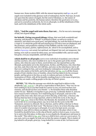 human race. Some modern MSS. with the utmost impropriety read ᅧµιν, us, as if
angels were included in this glorious work of redemption; but St. Paul says, he took
not upon him the nature of angels, but the seed of Abraham, i.e. the nature of
Abraham and his posterity, the human nature; therefore the good news is to you, -
and not to yourselves exclusively, for it is to all people, to all the inhabitants of this
land, and to the inhabitants of the whole earth.
GILL, "And the angel said unto them; fear not,.... For he was not a messenger
of bad, but of good tidings:
for behold, I bring you good tidings; tidings, that were both wonderful and
amazing, and therefore a "behold" is prefixed to them, as well as to excite to
attention; and which were good news, and glad tidings, for such the birth of Christ of
a virgin is: in which the good will and amazing love of Cod to man are displayed, and
the promises, and prophecies relating to him fulfilled; and the work of man's
salvation, his peace, pardon, righteousness, &c. about to be accomplished, and so
matter of great joy: not carnal, but spiritual; not feigned, but real; not temporary, but
lasting; even such as cannot be taken away, nor intermeddled with; and not small,
but great, even joy unspeakable, and full of glory:
which shall be to all people; not to every individual of mankind; not to Herod
and his courtiers, who were troubled at it; nor to the greater part of the Jewish
nation, who when he came to them, received him not, but rejected him as the
Messiah; particularly not to the chief priests, Scribes, and Pharisees, who when they
saw him, said, this is the heir, let's kill him, and seize on the inheritance; but to all
that were waiting for him, and were looking for redemption in Israel; to all sensible
sinners who rejoice at his birth, and in his salvation; see Isa_9:3 to all the chosen
people of God, whether Jews or Gentiles, whom God has taken to be his covenant
people, and has given to his Son, as such, to redeem and save; to these the
incarnation of Christ, with all the benefits resulting from it, is the cause of great joy,
when they are made a willing people in the day of Christ's power.
HENRY, "III. What the message was which the angel had to deliver to the
shepherds, Luk_2:10-12. 1. He gives a supersedeas to their fears: “Fear not, for we
have nothing to say to you that needs be a terror to you; you need not fear your
enemies, and should not fear your friends.” 2. He furnishes them with abundant
matter for joy: “Behold, I evangelize to you great joy; I solemnly declare it, and you
have reason to bid it welcome, for it shall bring joy to all people, and not to the
people of the Jews only; that unto you is born this day, at this time, a Saviour, the
Saviour that has been so long expected, which is Christ the Lord, in the city of
David,” Luk_2:11. Jesus is the Christ, the Messiah, the Anointed; he is the Lord,
Lord of all; he is a sovereign prince; nay, he is God, for the Lord, in the Old
Testament, answers to Jehovah. He is a Saviour, and he will be a Saviour to those
only that accept him for their Lord. “The Saviour is born, he is born this day; and,
since it is matter of great joy to all people, it is not to be kept secret, you may
proclaim it, may tell it to whom you please. He is born in the place where it was
foretold he should be born, in the city of David; and he is born to you; to you Jews
he is sent in the first place, to bless you, to you shepherds, though poor and mean in
the world.” This refers to Isa_9:6, Unto us a child is born, unto us a son is given. To
you men, not to us angels; he took not on him the nature of angels. This is matter of
joy indeed to all people, great joy. Long-looked for is come at last. Let heaven and
80
 