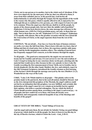 Christ, not to one person or to another, but to the whole seed of Abraham. If the
Jews were deprived, for the most part, of the joy that was offered to them, it
arose from their unbelief; just as, at the present day, God invites all
indiscriminately to salvation through the Gospel, but the ingratitude of the world
is the reason why this grace, which is equally offered to all, is enjoyed by few.
Although this joy is confined to a few persons, yet, with respect to God, it is said
to be common. When the angel says that this joy shall be to all the people, he
speaks of the chosen people only; but now that, the middle wall of partition”
(Ephesians 2:14) has been thrown down, the same message has reference to the
whole human race. (149) For Christ proclaims peace, not only, to them that are
nigh, “but to them that are, far off,” (Ephesians 2:17,) to “strangers” (Ephesians
2:12) equally with citizens. But as the peculiar covenant with the Jews lasted till
the resurrection of Christ, so the angel separates them from the rest of the
nations.
COFFMAN, "Be not afraid ... Fear has ever been the bane of human existence
on earth, ever since the fall from Eden. Man is born with only two fears, that of
falling and that of a loud noise; but, to these, his experience quickly adds many
more, and his fertile imagination countless others. The calming of mortal fears
has frequently engaged God's concern, as in this instance through his angels.
To all people ... The good news announced by the angels was not merely for
Israel, but for Gentiles and all men. It is not correct to view the universalism of
Luke's Gospel as being due to any conscious choice on his part, selecting only the
material that would convey this; because in this very episode we have Luke the
Gentile recording the first announcement of Jesus' birth, not to Gentiles, but to
Jewish shepherds. On the other hand, Matthew the Jew, and scholarly expert in
the Old Testament Scriptures, introduced the Gentile wisemen as first learning
of the Saviour's birth through the message conveyed by the star (Matthew 2:1,3).
Wonderful are the ways of the Lord.
COKE, "Luke 2:10. Which shall be to all people— This plainly refers to the
promise made to the patriarch, that in his seed all nations should be blessed. And
as the Jews interpreted this prophesy of the Messiah, the angel's address could
not but be an intimation that this prophesy was now fulfilled; and certainly this
declaration of the angel's must for ever remain an invincible barrier against
their opinion, who believe a partial redemption. The joy which the birth of
Christ should occasion among them, according to the angel, is universal joy,—to
all people; but how could it be so to those, who from all eternity were
reprobated, and consequently rendered incapable of any of the blessings and
benefits of the gospel?
GREAT TEXTS OF THE BIBLE, "Good Tidings of Great Joy
And the angel said unto them, Be not afraid; for behold, I bring you good tidings
of great joy which shall be to all the people: for there is born to you this day in
the city of David a Saviour, which is Christ the Lord.—Luk_2:10-11.
82
 