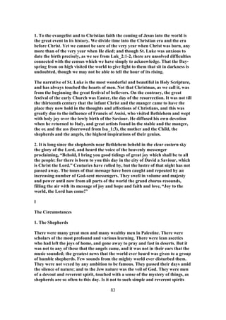 1. To the evangelist and to Christian faith the coming of Jesus into the world is
the great event in its history. We divide time into the Christian era and the era
before Christ. Yet we cannot be sure of the very year when Christ was born, any
more than of the very year when He died; and though St. Luke was anxious to
date the birth precisely, as we see from Luk_2:1-2, there are unsolved difficulties
connected with the census which we have simply to acknowledge. That the Day-
spring from on high visited the world to give light to them that sit in darkness is
undoubted, though we may not be able to tell the hour of its rising.
The narrative of St. Luke is the most wonderful and beautiful in Holy Scripture,
and has always touched the hearts of men. Not that Christmas, as we call it, was
from the beginning the great festival of believers. On the contrary, the great
festival of the early Church was Easter, the day of the resurrection. It was not till
the thirteenth century that the infant Christ and the manger came to have the
place they now hold in the thoughts and affections of Christians, and this was
greatly due to the influence of Francis of Assisi, who visited Bethlehem and wept
with holy joy over the lowly birth of the Saviour. He diffused his own devotion
when he returned to Italy, and great artists found in the stable and the manger,
the ox and the ass (borrowed from Isa_1:3), the mother and the Child, the
shepherds and the angels, the highest inspirations of their genius.
2. It is long since the shepherds near Bethlehem beheld in the clear eastern sky
the glory of the Lord, and heard the voice of the heavenly messenger
proclaiming, “Behold, I bring you good tidings of great joy which shall be to all
the people: for there is born to you this day in the city of David a Saviour, which
is Christ the Lord.” Centuries have rolled by, but the lustre of that night has not
passed away. The tones of that message have been caught and repeated by an
increasing number of God-sent messengers. They swell in volume and majesty
and power until now from all parts of the world the grand chorus resounds,
filling the air with its message of joy and hope and faith and love, “Joy to the
world, the Lord has come!”
I
The Circumstances
1. The Shepherds
There were many great men and many wealthy men in Palestine. There were
scholars of the most profound and various learning. There were lean ascetics
who had left the joys of home, and gone away to pray and fast in deserts. But it
was not to any of these that the angels came, and it was not in their ears that the
music sounded; the greatest news that the world ever heard was given to a group
of humble shepherds. Few sounds from the mighty world ever disturbed them.
They were not vexed by any ambition to be famous. They passed their days amid
the silence of nature; and to the Jew nature was the veil of God. They were men
of a devout and reverent spirit, touched with a sense of the mystery of things, as
shepherds are so often to this day. Is it not to such simple and reverent spirits
83
 