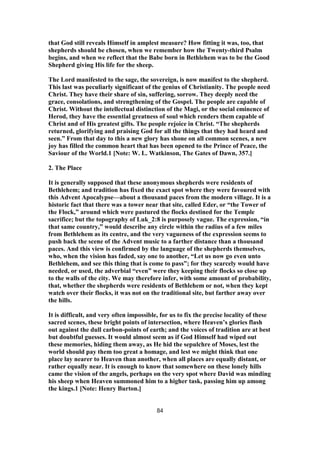 that God still reveals Himself in amplest measure? How fitting it was, too, that
shepherds should be chosen, when we remember how the Twenty-third Psalm
begins, and when we reflect that the Babe born in Bethlehem was to be the Good
Shepherd giving His life for the sheep.
The Lord manifested to the sage, the sovereign, is now manifest to the shepherd.
This last was peculiarly significant of the genius of Christianity. The people need
Christ. They have their share of sin, suffering, sorrow. They deeply need the
grace, consolations, and strengthening of the Gospel. The people are capable of
Christ. Without the intellectual distinction of the Magi, or the social eminence of
Herod, they have the essential greatness of soul which renders them capable of
Christ and of His greatest gifts. The people rejoice in Christ. “The shepherds
returned, glorifying and praising God for all the things that they had heard and
seen.” From that day to this a new glory has shone on all common scenes, a new
joy has filled the common heart that has been opened to the Prince of Peace, the
Saviour of the World.1 [Note: W. L. Watkinson, The Gates of Dawn, 357.]
2. The Place
It is generally supposed that these anonymous shepherds were residents of
Bethlehem; and tradition has fixed the exact spot where they were favoured with
this Advent Apocalypse—about a thousand paces from the modern village. It is a
historic fact that there was a tower near that site, called Eder, or “the Tower of
the Flock,” around which were pastured the flocks destined for the Temple
sacrifice; but the topography of Luk_2:8 is purposely vague. The expression, “in
that same country,” would describe any circle within the radius of a few miles
from Bethlehem as its centre, and the very vagueness of the expression seems to
push back the scene of the Advent music to a farther distance than a thousand
paces. And this view is confirmed by the language of the shepherds themselves,
who, when the vision has faded, say one to another, “Let us now go even unto
Bethlehem, and see this thing that is come to pass”; for they scarcely would have
needed, or used, the adverbial “even” were they keeping their flocks so close up
to the walls of the city. We may therefore infer, with some amount of probability,
that, whether the shepherds were residents of Bethlehem or not, when they kept
watch over their flocks, it was not on the traditional site, but farther away over
the hills.
It is difficult, and very often impossible, for us to fix the precise locality of these
sacred scenes, these bright points of intersection, where Heaven’s glories flash
out against the dull carbon-points of earth; and the voices of tradition are at best
but doubtful guesses. It would almost seem as if God Himself had wiped out
these memories, hiding them away, as He hid the sepulchre of Moses, lest the
world should pay them too great a homage, and lest we might think that one
place lay nearer to Heaven than another, when all places are equally distant, or
rather equally near. It is enough to know that somewhere on these lonely hills
came the vision of the angels, perhaps on the very spot where David was minding
his sheep when Heaven summoned him to a higher task, passing him up among
the kings.1 [Note: Henry Burton.]
84
 