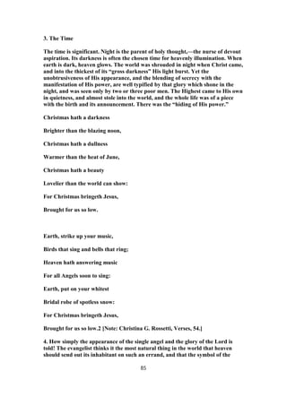 3. The Time
The time is significant. Night is the parent of holy thought,—the nurse of devout
aspiration. Its darkness is often the chosen time for heavenly illumination. When
earth is dark, heaven glows. The world was shrouded in night when Christ came,
and into the thickest of its “gross darkness” His light burst. Yet the
unobtrusiveness of His appearance, and the blending of secrecy with the
manifestation of His power, are well typified by that glory which shone in the
night, and was seen only by two or three poor men. The Highest came to His own
in quietness, and almost stole into the world, and the whole life was of a piece
with the birth and its announcement. There was the “hiding of His power.”
Christmas hath a darkness
Brighter than the blazing noon,
Christmas hath a dullness
Warmer than the heat of June,
Christmas hath a beauty
Lovelier than the world can show:
For Christmas bringeth Jesus,
Brought for us so low.
Earth, strike up your music,
Birds that sing and bells that ring;
Heaven hath answering music
For all Angels soon to sing:
Earth, put on your whitest
Bridal robe of spotless snow:
For Christmas bringeth Jesus,
Brought for us so low.2 [Note: Christina G. Rossetti, Verses, 54.]
4. How simply the appearance of the single angel and the glory of the Lord is
told! The evangelist thinks it the most natural thing in the world that heaven
should send out its inhabitant on such an errand, and that the symbol of the
85
 