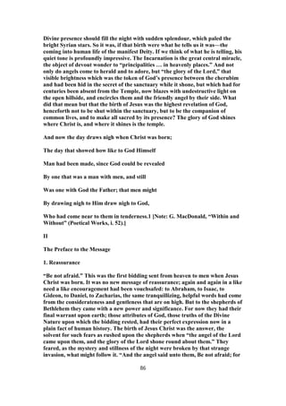 Divine presence should fill the night with sudden splendour, which paled the
bright Syrian stars. So it was, if that birth were what he tells us it was—the
coming into human life of the manifest Deity. If we think of what he is telling, his
quiet tone is profoundly impressive. The Incarnation is the great central miracle,
the object of devout wonder to “principalities … in heavenly places.” And not
only do angels come to herald and to adore, but “the glory of the Lord,” that
visible brightness which was the token of God’s presence between the cherubim
and had been hid in the secret of the sanctuary while it shone, but which had for
centuries been absent from the Temple, now blazes with undestructive light on
the open hillside, and encircles them and the friendly angel by their side. What
did that mean but that the birth of Jesus was the highest revelation of God,
henceforth not to be shut within the sanctuary, but to be the companion of
common lives, and to make all sacred by its presence? The glory of God shines
where Christ is, and where it shines is the temple.
And now the day draws nigh when Christ was born;
The day that showed how like to God Himself
Man had been made, since God could be revealed
By one that was a man with men, and still
Was one with God the Father; that men might
By drawing nigh to Him draw nigh to God,
Who had come near to them in tenderness.1 [Note: G. MacDonald, “Within and
Without” (Poetical Works, i. 52).]
II
The Preface to the Message
1. Reassurance
“Be not afraid.” This was the first bidding sent from heaven to men when Jesus
Christ was born. It was no new message of reassurance; again and again in a like
need a like encouragement had been vouchsafed: to Abraham, to Isaac, to
Gideon, to Daniel, to Zacharias, the same tranquillizing, helpful words had come
from the considerateness and gentleness that are on high. But to the shepherds of
Bethlehem they came with a new power and significance. For now they had their
final warrant upon earth; those attributes of God, those truths of the Divine
Nature upon which the bidding rested, had their perfect expression now in a
plain fact of human history. The birth of Jesus Christ was the answer, the
solvent for such fears as rushed upon the shepherds when “the angel of the Lord
came upon them, and the glory of the Lord shone round about them.” They
feared, as the mystery and stillness of the night were broken by that strange
invasion, what might follow it. “And the angel said unto them, Be not afraid; for
86
 