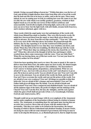 behold, I bring you good tidings of great joy.” Within that glory was the love of
God; and all that it might disclose must come from Him who so loved the world
that He had sent His Son to be born, to suffer, and to die for men. There must,
indeed, be awe in coming near to God, in realizing how near He comes to us: but
it is like the awe with which even earthly goodness, greatness, wisdom at their
highest touch us; it is not like our terror of that which is arbitrary and
unaccountable. God dwells in depths of burning light, such as the eyes of sinful
men can never bear: but the light itself, with all it holds, streams forth from love,
and is instinct, informed, aglow with love.
These words which the angel spoke were but anticipations of the words with
which Jesus Himself has made us familiar. They were His favourite words. He
might have borrowed them from the angel, or more likely given them to the
angel in advance. We hear from His own lips continually—“Fear not.” He meets
us at every turn of life with that cheery invocation. He passed through His
ministry day by day repeating it. It was the watchword of His journey and
warfare. The disciples heard it every time they were troubled, cast down, and
afraid. When they fell at His feet trembling, He lifted them up with the words
“Fear not!” When their ship was sinking in the storm, they heard the cry “Fear
not!” When they shivered at the thought of all the foes and dangers which
awaited them, there came reassurance with the voice, “Fear not, little flock.”
When He was leaving them, one of His last words was: “Let not your heart be
troubled, neither let it be afraid.”
Christ has been speaking that word ever since. He came to speak it. He came to
deliver man from those fears. He smiles upon our fears to-day. He almost laughs
them away in the sunshine of His power and confidence. The Incarnation is
God’s answer to human gloom, despondency, and pessimism. What are you
afraid of? it says. Am I not with you always to the end? And all power is given
unto Me in heaven and on earth. You are afraid of your sins? Fear not! I am able
to save to the uttermost. You are afraid of the world, the flesh, and the devil?
Fear not! I have overcome the world, and cast out the prince of the world. You
are afraid of your own weakness? Fear not! All things are possible to him that
believeth. You are afraid of life’s changes and uncertainties? Fear not! The
Father hath given all things into My hands. You are afraid of death and
bereavement? Fear not! I have conquered and abolished death. You are afraid of
all the ominous signs of the times, the perils of religion and the shakings of the
Church? Fear not! I am the first, the last, the Almighty, and the rock against
which the gates of hell shall not prevail.1 [Note: J. G. Greenhough, Christian
Festivals and Anniversaries, 207.]
Thought could not go on much longer with its over-emphasis of the Atonement
and its under-emphasis of the Incarnation without losing its relation to human
society. The Atonement, as something done for and upon man, leaving him not
an actor but a receiver, threw him out of gear with the modern idea of
personality. This idea was rather to be found in the Incarnation, the inmost
meaning of which is Divine Fatherhood and obedient Sonship. It means Christ,
not dying for man to fill out some demand of government, but living in man in
order to develop his Divineness, or, as Bushnell phrased it, that he might become
87
 