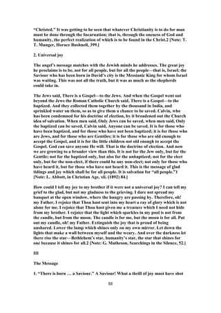 “Christed.” It was getting to be seen that whatever Christianity is to do for man
must be done through the Incarnation; that is, through the oneness of God and
humanity, the perfect realization of which is to be found in the Christ.2 [Note: T.
T. Munger, Horace Bushnell, 399.]
2. Universal joy
The angel’s message matches with the Jewish minds he addresses. The great joy
he proclaims is to be, not for all people, but for all the people—that is, Israel; the
Saviour who has been born in David’s city is the Messianic King for whom Israel
was waiting. This was not all the truth, but it was as much as the shepherds
could take in.
The Jews said, There is a Gospel—to the Jews. And when the Gospel went out
beyond the Jews the Roman Catholic Church said, There is a Gospel—to the
baptized. And they collected them together by the thousand in India, and
sprinkled water on them, so as to give them a chance to be saved. Calvin, who
has been condemned for his doctrine of election, by it broadened out the Church
idea of salvation. When men said, Only Jews can be saved, when men said, Only
the baptized can be saved, Calvin said, Anyone can be saved. It is for those who
have been baptized, and for those who have not been baptized; it is for those who
are Jews, and for those who are Gentiles; it is for those who are old enough to
accept the Gospel, and it is for the little children not old enough to accept the
Gospel. God can save anyone He will. That is the doctrine of election. And now
we are growing to a broader view than this. It is not for the Jew only, but for the
Gentile; not for the baptized only, but also for the unbaptized; not for the elect
only, but for the non-elect, if there could be any non-elect; not only for those who
have heard it, but for those who have not heard it. This is the message of glad
tidings and joy which shall be for all people. It is salvation for “all people.”1
[Note: L. Abbott, in Christian Age, xli. (1892) 84.]
How could I tell my joy to my brother if it were not a universal joy? I can tell my
grief to the glad, but not my gladness to the grieving. I dare not spread my
banquet at the open window, where the hungry are passing by. Therefore, oh!
my Father, I rejoice that Thou hast sent into my heart a ray of glory which is not
alone for me. I rejoice that Thou hast given me a treasure which I need not hide
from my brother. I rejoice that the light which sparkles in my pool is not from
the candle, but from the moon. The candle is for me, but the moon is for all. Put
out my candle, oh! my Father. Extinguish the joy that is proud of being
unshared. Lower the lamp which shines only on my own mirror. Let down the
lights that make a wall between myself and the weary. And over the darkness let
there rise the star—Bethlehem’s star, humanity’s star, the star that shines for
one because it shines for all.2 [Note: G. Matheson, Searchings in the Silence, 52.]
III
The Message
1. “There is born … a Saviour.” A Saviour! What a thrill of joy must have shot
88
 