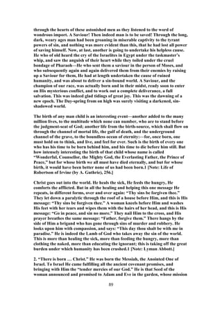 through the hearts of these astonished men as they listened to the word of
wondrous import. A Saviour! Then indeed man is to be saved! Through the long,
dark, weary ages man had been groaning in miserable captivity to the tyrant
powers of sin, and nothing was more evident than this, that he had lost all power
of saving himself. Now, at last, another is going to undertake his helpless cause.
He who of old heard the cry of the Israelites in Egypt under the taskmaster’s
whip, and saw the anguish of their heart while they toiled under the cruel
bondage of Pharaoh—He who sent them a saviour in the person of Moses, and
who subsequently again and again delivered them from their enemies by raising
up a Saviour for them, He had at length undertaken the cause of ruined
humanity, and was about to deliver a sin-bound world. A Saviour, and the
champion of our race, was actually born and in their midst, ready soon to enter
on His mysterious conflict, and to work out a complete deliverance, a full
salvation. This was indeed glad tidings of great joy. This was the dawning of a
new epoch. The Day-spring from on high was surely visiting a darkened, sin-
shadowed world.
The birth of any man child is an interesting event—another added to the many
million lives, to the multitude which none can number, who are to stand before
the judgment-seat of God; another life from the birth-source, which shall flow on
through the channel of mortal life, the gulf of death, and the underground
channel of the grave, to the boundless ocean of eternity:—for, once born, one
must hold on to think, and live, and feel for ever. Such is the birth of every one
who has his time to be born behind him, and his time to die before him still. But
how intensely interesting the birth of that child whose name is called
“Wonderful, Counsellor, the Mighty God, the Everlasting Father, the Prince of
Peace,” but for whose birth we all must have died eternally, and but for whose
birth, it would have been better none of us had been born.1 [Note: Life of
Robertson of Irvine (by A. Guthrie), 256.]
Christ goes out into the world. He heals the sick, He feeds the hungry, He
comforts the afflicted. But in all the healing and helping this one message He
repeats, in different forms, over and over again: “Thy sins be forgiven thee.”
They let down a paralytic through the roof of a house before Him, and this is His
message: “Thy sins be forgiven thee.” A woman kneels before Him and washes
His feet with her tears and wipes them with the hairs of her head, and this is His
message: “Go in peace, and sin no more.” They nail Him to the cross, and His
prayer breathes the same message: “Father, forgive them.” There hangs by the
side of Him a brigand who has gone through sins of murder and robbery. He
looks upon him with compassion, and says: “This day thou shalt be with me in
paradise.” He is indeed the Lamb of God who takes away the sin of the world.
This is more than healing the sick, more than feeding the hungry, more than
clothing the naked, more than educating the ignorant; this is taking off the great
burden under which humanity has been crushed.1 [Note: Lyman Abbott.]
2. “There is born … Christ.” He was born the Messiah, the Anointed One of
Israel. To Israel He came fulfilling all the ancient covenant promises, and
bringing with Him the “tender mercies of our God.” He is that Seed of the
woman announced and promised to Adam and Eve in the garden, whose mission
89
 