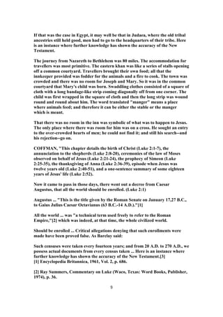 If that was the case in Egypt, it may well be that in Judaea, where the old tribal
ancestries still held good, men had to go to the headquarters of their tribe. Here
is an instance where further knowledge has shown the accuracy of the New
Testament.
The journey from Nazareth to Bethlehem was 80 miles. The accommodation for
travellers was most primitive. The eastern khan was like a series of stalls opening
off a common courtyard. Travellers brought their own food; all that the
innkeeper provided was fodder for the animals and a fire to cook. The town was
crowded and there was no room for Joseph and Mary. So it was in the common
courtyard that Mary's child was born. Swaddling clothes consisted of a square of
cloth with a long bandage-like strip coming diagonally off from one corner. The
child was first wrapped in the square of cloth and then the long strip was wound
round and round about him. The word translated "manger" means a place
where animals feed; and therefore it can be either the stable or the manger
which is meant.
That there was no room in the inn was symbolic of what was to happen to Jesus.
The only place where there was room for him was on a cross. He sought an entry
to the over-crowded hearts of men; he could not find it; and still his search--and
his rejection--go on.
COFFMAN, "This chapter details the birth of Christ (Luke 2:1-7), the
annunciation to the shepherds (Luke 2:8-20), ceremonies of the law of Moses
observed on behalf of Jesus (Luke 2:21-24), the prophecy of Simeon (Luke
2:25-35), the thanksgiving of Anna (Luke 2:36-39), episode when Jesus was
twelve years old (Luke 2:40-51), and a one-sentence summary of some eighteen
years of Jesus' life (Luke 2:52).
Now it came to pass in those days, there went out a decree from Caesar
Augustus, that all the world should be enrolled. (Luke 2:1)
Augustus ... "This is the title given by the Roman Senate on January 17,27 B.C.,
to Gaius Julius Caesar Octavianus (63 B.C.-14 A.D.)."[1]
All the world ... was "a technical term used freely to refer to the Roman
Empire,"[2] which was indeed, at that time, the whole civilized world.
Should be enrolled ... Critical allegations denying that such enrollments were
made have been proved false. As Barclay said:
Such censuses were taken every fourteen years; and from 20 A.D. to 270 A.D., we
possess actual documents from every census taken ... Here is an instance where
further knowledge has shown the accuracy of the New Testament.[3]
[1] Encyclopedia Britannica, 1961, Vol. 2, p. 686.
[2] Ray Summers, Commentary on Luke (Waco, Texas: Word Books, Publisher,
1974), p. 36.
9
 