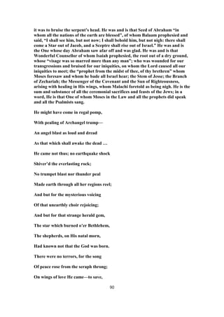 it was to bruise the serpent’s head. He was and is that Seed of Abraham “in
whom all the nations of the earth are blessed”, of whom Balaam prophesied and
said, “I shall see him, but not now; I shall behold him, but not nigh: there shall
come a Star out of Jacob, and a Sceptre shall rise out of Israel.” He was and is
the One whose day Abraham saw afar off and was glad. He was and is that
Wonderful Counsellor of whom Isaiah prophesied, the root out of a dry ground,
whose “visage was so marred more than any man”; who was wounded for our
transgressions and bruised for our iniquities, on whom the Lord caused all our
iniquities to meet; the “prophet from the midst of thee, of thy brethren” whom
Moses foresaw and whom he bade all Israel hear; the Stem of Jesse; the Branch
of Zechariah; the Messenger of the Covenant and the Sun of Righteousness,
arising with healing in His wings, whom Malachi foretold as being nigh. He is the
sum and substance of all the ceremonial sacrifices and feasts of the Jews; in a
word, He is that One of whom Moses in the Law and all the prophets did speak
and all the Psalmists sang.
He might have come in regal pomp,
With pealing of Archangel trump—
An angel blast as loud and dread
As that which shall awake the dead …
He came not thus; no earthquake shock
Shiver’d the everlasting rock;
No trumpet blast nor thunder peal
Made earth through all her regions reel;
And but for the mysterious voicing
Of that unearthly choir rejoicing;
And but for that strange herald gem,
The star which burned o’er Bethlehem,
The shepherds, on His natal morn,
Had known not that the God was born.
There were no terrors, for the song
Of peace rose from the seraph throng;
On wings of love He came—to save,
90
 