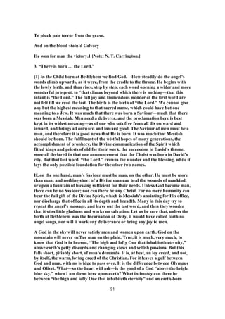 To pluck pale terror from the grave,
And on the blood-stain’d Calvary
He won for man the victory.1 [Note: N. T. Carrington.]
3. “There is born … the Lord.”
(1) In the Child born at Bethlehem we find God.—How steadily do the angel’s
words climb upwards, as it were, from the cradle to the throne. He begins with
the lowly birth, and then rises, step by step, each word opening a wider and more
wonderful prospect, to “that climax beyond which there is nothing—that this
infant is “the Lord.” The full joy and tremendous wonder of the first word are
not felt till we read the last. The birth is the birth of “the Lord.” We cannot give
any but the highest meaning to that sacred name, which could have but one
meaning to a Jew. It was much that there was born a Saviour—much that there
was born a Messiah. Men need a deliverer, and the proclamation here is best
kept in its widest meaning—as of one who sets free from all ills outward and
inward, and brings all outward and inward good. The Saviour of men must be a
man, and therefore it is good news that He is born. It was much that Messiah
should be born. The fulfilment of the wistful hopes of many generations, the
accomplishment of prophecy, the Divine communication of the Spirit which
fitted kings and priests of old for their work, the succession to David’s throne,
were all declared in that one announcement that the Christ was born in David’s
city. But that last word, “the Lord,” crowns the wonder and the blessing, while it
lays the only possible foundation for the other two names.
If, on the one hand, man’s Saviour must be man, on the other, He must be more
than man; and nothing short of a Divine man can heal the wounds of mankind,
or open a fountain of blessing sufficient for their needs. Unless God become man,
there can be no Saviour; nor can there be any Christ. For no mere humanity can
bear the full gift of the Divine Spirit, which is Messiah’s anointing for His office,
nor discharge that office in all its depth and breadth. Many in this day try to
repeat the angel’s message, and leave out the last word, and then they wonder
that it stirs little gladness and works no salvation. Let us be sure that, unless the
birth at Bethlehem was the Incarnation of Deity, it would have called forth no
angel songs, nor will it work any deliverance or bring any joy to men.
A God in the sky will never satisfy men and women upon earth. God on the
mountain will never suffice man on the plain. True, it is much, very much, to
know that God is in heaven, “The high and lofty One that inhabiteth eternity,”
above earth’s petty discords and changing views and selfish passions. But this
falls short, pitiably short, of man’s demands. It is, at best, an icy creed, and not,
by itself, the warm, loving creed of the Christian. For it leaves a gulf between
God and man, with no bridge to pass over. It is the difference between Olympus
and Olivet. What—so the heart will ask—is the good of a God “above the bright
blue sky,” when I am down here upon earth? What intimatcy can there be
between “the high and lofty One that inhabiteth eternity” and an earth-born
91
 