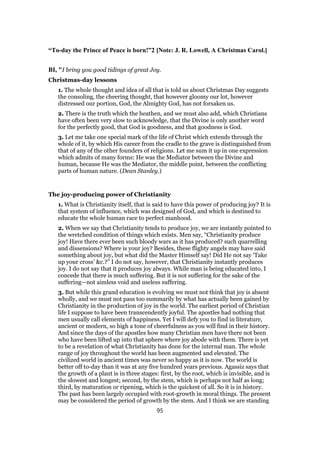 “To-day the Prince of Peace is born!”2 [Note: J. R. Lowell, A Christmas Carol.]
BI, "I bring you good tidings of great Joy.
Christmas-day lessons
1. The whole thought and idea of all that is told us about Christmas Day suggests
the consoling, the cheering thought, that however gloomy our lot, however
distressed our portion, God, the Almighty God, has not forsaken us.
2. There is the truth which the heathen, and we must also add, which Christians
have often been very slow to acknowledge, that the Divine is only another word
for the perfectly good, that God is goodness, and that goodness is God.
3. Let me take one special mark of the life of Christ which extends through the
whole of it, by which His career from the cradle to the grave is distinguished from
that of any of the other founders of religions. Let me sum it up in one expression
which admits of many forms: He was the Mediator between the Divine and
human, because He was the Mediator, the middle point, between the conflicting
parts of human nature. (Dean Stanley.)
The joy-producing power of Christianity
1. What is Christianity itself, that is said to have this power of producing joy? It is
that system of influence, which was designed of God, and which is destined to
educate the whole human race to perfect manhood.
2. When we say that Christianity tends to produce joy, we are instantly pointed to
the wretched condition of things which exists. Men say, “Christianity produce
joy! Have there ever been such bloody wars as it has produced? such quarrelling
and dissensions? Where is your joy? Besides, these flighty angels may have said
something about joy, but what did the Master Himself say! Did He not say ‘Take
up your cross’ &c.?” I do not say, however, that Christianity instantly produces
joy. I do not say that it produces joy always. While man is being educated into, I
concede that there is much suffering. But it is not suffering for the sake of the
suffering—not aimless void and useless suffering.
3. But while this grand education is evolving we must not think that joy is absent
wholly, and we must not pass too summarily by what has actually been gained by
Christianity in the production of joy in the world. The earliest period of Christian
life I suppose to have been transcendently joyful. The apostles had nothing that
men usually call elements of happiness. Yet I will defy you to find in literature,
ancient or modern, so high a tone of cheerfulness as you will find in their history.
And since the days of the apostles how many Christian men have there not been
who have been lifted up into that sphere where joy abode with them. There is yet
to be a revelation of what Christianity has done for the internal man. The whole
range of joy throughout the world has been augmented and elevated. The
civilized world in ancient times was never so happy as it is now. The world is
better off to-day than it was at any five hundred years previous. Agassiz says that
the growth of a plant is in three stages: first, by the root, which is invisible, and is
the slowest and longest; second, by the stem, which is perhaps not half as long;
third, by maturation or ripening, which is the quickest of all. So it is in history.
The past has been largely occupied with root-growth in moral things. The present
may be considered the period of growth by the stem. And I think we are standing
95
 