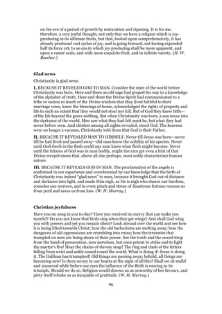 on the eve of a period of growth by maturation and ripening. It is for me,
therefore, a very joyful thought, not only that we have a religion which is joy-
producing in its ultimate fruits, but that, looked upon comprehensively, it has
already produced vast cycles of joy, and is going forward, not having expended
half its force yet, to an era in which joy producing shall be more apparent, and
upon a vaster scale, and with more exquisite fruit, and in infinite variety. (H. W.
Beecher.)
Glad news
Christianity is glad news.
I. BECAUSE IT REVELED GOD TO MAN. Consider the state of the world before
Christianity was born. Here and there an old sage had groped his way to a knowledge
of the alphabet of truth. Here and there the Divine Spirit had communicated to a
tribe or nation so much of the Divine wisdom that they lived faithful to their
marriage vows, knew the blessings of home, acknowledged the rights of property and
life to such an extent that they would not steal nor kill. But of God they knew little—
of the life beyond the grave nothing. But when Christianity was born, a sun arose into
the darkness of the world. Men saw what they had felt must be, but what they had
never before seen. And chiefest among all sights revealed, stood God. The heavens
were no longer a vacuum, Christianity told them that God is their Father.
II. BECAUSE IT REVEALED MAN TO HIMSELF. Never till Jesus was born—never
till he had lived and passed away—did man know the nobility of his species. Never
until God dwelt in the flesh could any man know what flesh might become. Never
until the fulness of God was in man bodily, might the race get even a hint of that
Divine receptiveness that, above all else perhaps, most nobly characterises human
nature.
III. BECAUSE IT REVEALS GOD IN MAN. The proclamation of the angels is
confirmed in our experience and corroborated by our knowledge that the birth of
Christianity was indeed “glad news” to men, because it brought God out of distance
and darkness into light, and made Him nigh, as He is nigh who shares our burdens,
consoles our sorrows, and in every pinch and stress of disastrous fortune rescues us
from peril and saves us from loss. (W. H. Murray.)
Christian joyfulness
Have you no song in you to-day? Have you received no mercy that can make you
tuneful? Do you not know that birds sing when they get wings? And shall God wing
you with powers and yet you remain silent? Look abroad over the world and see how
it is being lifted towards Christ; how the old barbarisms are melting away; how the
dungeons of old oppressions are crumbling into ruins; how the tyrannies that
trampled on men are being shorn of their power. See the torch and the sword drop
from the hand of persecution, now nerveless, but once potent to strike and to light
the martyr’s fire! Hear the chains of slavery snap! The ring and clash of the fetters
falling from wrist and ankle sound round the world. What is doing it! Jesus is doing
it. The Galilean has triumphed! Old things are passing away; behold, all things are
becoming new! Is there no joy in our hearts at the sight of all this? Shall we sit stolid
and unmoved while before our eyes the influence of the Birth is moving to its
triumph, Should we do so, Religion would disown us as unworthy of her favours, and
piety itself rebuke us as incapable of gratitude. (W. H. Murray.)
96
 