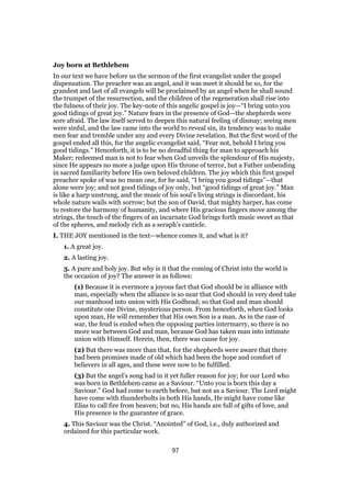Joy born at Bethlehem
In our text we have before us the sermon of the first evangelist under the gospel
dispensation. The preacher was an angel, and it was meet it should be so, for the
grandest and last of all evangels will be proclaimed by an angel when he shall sound
the trumpet of the resurrection, and the children of the regeneration shall rise into
the fulness of their joy. The key-note of this angelic gospel is joy—“I bring unto you
good tidings of great joy.” Nature fears in the presence of God—the shepherds were
sore afraid. The law itself served to deepen this natural feeling of dismay; seeing men
were sinful, and the law came into the world to reveal sin, its tendency was to make
men fear and tremble under any and every Divine revelation. But the first word of the
gospel ended all this, for the angelic evangelist said, “Fear not, behold I bring you
good tidings.” Henceforth, it is to be no dreadful thing for man to approach his
Maker; redeemed man is not to fear when God unveils the splendour of His majesty,
since He appears no more a judge upon His throne of terror, but a Father unbending
in sacred familiarity before His own beloved children. The joy which this first gospel
preacher spoke of was no mean one, for he said, “I bring you good tidings”—that
alone were joy: and not good tidings of joy only, but “good tidings of great joy.” Man
is like a harp unstrung, and the music of his soul’s living strings is discordant, his
whole nature wails with sorrow; but the son of David, that mighty harper, has come
to restore the harmony of humanity, and where His gracious fingers move among the
strings, the touch of the fingers of an incarnate God brings forth music sweet as that
of the spheres, and melody rich as a seraph’s canticle.
I. THE JOY mentioned in the text—whence comes it, and what is it?
1. A great joy.
2. A lasting joy.
3. A pure and holy joy. But why is it that the coming of Christ into the world is
the occasion of joy? The answer is as follows:
(1) Because it is evermore a joyous fact that God should be in alliance with
man, especially when the alliance is so near that God should in very deed take
our manhood into union with His Godhead; so that God and man should
constitute one Divine, mysterious person. From henceforth, when God looks
upon man, He will remember that His own Son is a man. As in the case of
war, the feud is ended when the opposing parties intermarry, so there is no
more war between God and man, because God has taken man into intimate
union with Himself. Herein, then, there was cause for joy.
(2) But there was more than that, for the shepherds were aware that there
had been promises made of old which had been the hope and comfort of
believers in all ages, and these were now to be fulfilled.
(3) But the angel’s song had in it yet fuller reason for joy; for our Lord who
was born in Bethlehem came as a Saviour. “Unto you is born this day a
Saviour.” God had come to earth before, but not as a Saviour. The Lord might
have come with thunderbolts in both His hands, He might have come like
Elias to call fire from heaven; but no, His hands are full of gifts of love, and
His presence is the guarantee of grace.
4. This Saviour was the Christ. “Anointed” of God, i.e., duly authorized and
ordained for this particular work.
97
 