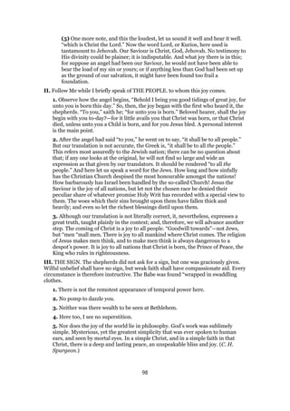 (5) One more note, and this the loudest, let us sound it well and hear it well.
“which is Christ the Lord.” Now the word Lord, or Kurios, here used is
tantamount to Jehovah. Our Saviour is Christ, God, Jehovah. No testimony to
His divinity could be plainer; it is indisputable. And what joy there is in this;
for suppose an angel had been our Saviour, he would not have been able to
bear the load of my sin or yours; or if anything less than God had been set up
as the ground of our salvation, it might have been found too frail a
foundation.
II. Follow Me while I briefly speak of THE PEOPLE. to whom this joy comes.
1. Observe how the angel begins, “Behold I bring you good tidings of great joy, for
unto you is born this day.” So, then, the joy began with the first who heard it, the
shepherds. “To you,” saith he; “for unto you is born.” Beloved hearer, shall the joy
begin with you to-day?—for it little avails you that Christ was born, or that Christ
died, unless unto you a Child is born, and for you Jesus bled. A personal interest
is the main point.
2. After the angel had said “to you,” he went on to say, “it shall be to all people.”
But our translation is not accurate, the Greek is, “it shall be to all the people.”
This refers most assuredly to the Jewish nation; there can be no question about
that; if any one looks at the original, he will not find so large and wide an
expression as that given by our translators. It should be rendered “to all the
people.” And here let us speak a word for the Jews. How long and how sinfully
has the Christian Church despised the most honourable amongst the nations!
How barbarously has Israel been handled by the so-called Church! Jesus the
Saviour is the joy of all nations, but let not the chosen race be denied their
peculiar share of whatever promise Holy Writ has recorded with a special view to
them. The woes which their sins brought upon them have fallen thick and
heavily; and even so let the richest blessings distil upon them.
3. Although our translation is not literally correct, it, nevertheless, expresses a
great truth, taught plainly in the context; and, therefore, we will advance another
step. The coming of Christ is a joy to all people. “Goodwill towards”—not Jews,
but “men “mall men. There is joy to all mankind where Christ comes. The religion
of Jesus makes men think, and to make men think is always dangerous to a
despot’s power. It is joy to all nations that Christ is born, the Prince of Peace, the
King who rules in righteousness.
III. THE SIGN. The shepherds did not ask for a sign, but one was graciously given.
Wilful unbelief shall have no sign, but weak faith shall have compassionate aid. Every
circumstance is therefore instructive. The Babe was found “wrapped in swaddling
clothes.
1. There is not the remotest appearance of temporal power here.
2. No pomp to dazzle you.
3. Neither was there wealth to be seen at Bethlehem.
4. Here too, I see no superstition.
5. Nor does the joy of the world lie in philosophy. God’s work was sublimely
simple. Mysterious, yet the greatest simplicity that was ever spoken to human
ears, and seen by mortal eyes. In a simple Christ, and in a simple faith in that
Christ, there is a deep and lasting peace, an unspeakable bliss and joy. (C. H.
Spurgeon.)
98
 
