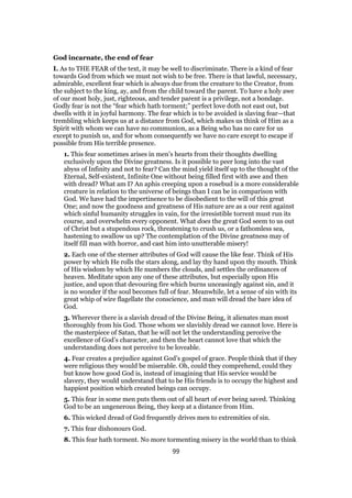 God incarnate, the end of fear
I. As to THE FEAR of the text, it may be well to discriminate. There is a kind of fear
towards God from which we must not wish to be free. There is that lawful, necessary,
admirable, excellent fear which is always due from the creature to the Creator, from
the subject to the king, ay, and from the child toward the parent. To have a holy awe
of our most holy, just, righteous, and tender parent is a privilege, not a bondage.
Godly fear is not the “fear which hath torment;” perfect love doth not east out, but
dwells with it in joyful harmony. The fear which is to be avoided is slaving fear—that
trembling which keeps us at a distance from God, which makes us think of Him as a
Spirit with whom we can have no communion, as a Being who has no care for us
except to punish us, and for whom consequently we have no care except to escape if
possible from His terrible presence.
1. This fear sometimes arises in men’s hearts from their thoughts dwelling
exclusively upon the Divine greatness. Is it possible to peer long into the vast
abyss of Infinity and not to fear? Can the mind yield itself up to the thought of the
Eternal, Self-existent, Infinite One without being filled first with awe and then
with dread? What am I? An aphis creeping upon a rosebud is a more considerable
creature in relation to the universe of beings than I can be in comparison with
God. We have had the impertinence to be disobedient to the will of this great
One; and now the goodness and greatness of His nature are as a our rent against
which sinful humanity struggles in vain, for the irresistible torrent must run its
course, and overwhelm every opponent. What does the great God seem to us out
of Christ but a stupendous rock, threatening to crush us, or a fathomless sea,
hastening to swallow us up? The contemplation of the Divine greatness may of
itself fill man with horror, and cast him into unutterable misery!
2. Each one of the sterner attributes of God will cause the like fear. Think of His
power by which He rolls the stars along, and lay thy hand upon thy mouth. Think
of His wisdom by which He numbers the clouds, and settles the ordinances of
heaven. Meditate upon any one of these attributes, but especially upon His
justice, and upon that devouring fire which burns unceasingly against sin, and it
is no wonder if the soul becomes full of fear. Meanwhile, let a sense of sin with its
great whip of wire flagellate the conscience, and man will dread the bare idea of
God.
3. Wherever there is a slavish dread of the Divine Being, it alienates man most
thoroughly from his God. Those whom we slavishly dread we cannot love. Here is
the masterpiece of Satan, that he will not let the understanding perceive the
excellence of God’s character, and then the heart cannot love that which the
understanding does not perceive to be loveable.
4. Fear creates a prejudice against God’s gospel of grace. People think that if they
were religious they would be miserable. Oh, could they comprehend, could they
but know how good God is, instead of imagining that His service would be
slavery, they would understand that to be His friends is to occupy the highest and
happiest position which created beings can occupy.
5. This fear in some men puts them out of all heart of ever being saved. Thinking
God to be an ungenerous Being, they keep at a distance from Him.
6. This wicked dread of God frequently drives men to extremities of sin.
7. This fear dishonours God.
8. This fear hath torment. No more tormenting misery in the world than to think
99
 