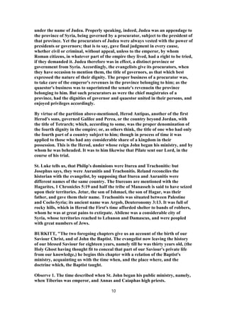 under the name of Judea. Properly speaking, indeed, Judea was an appendage to
the province of Syria, being governed by a procurator, subject to the president of
that province. Yet the procurators of Judea were always vested with the power of
presidents or governors; that is to say, gave final judgment in every cause,
whether civil or criminal, without appeal, unless to the emperor, by whom
Roman citizens, in whatever part of the empire they lived, had a right to be tried,
if they demanded it. Judea therefore was in effect, a distinct province or
government from Syria. Accordingly, the evangelists give its procurators, when
they have occasion to mention them, the title of governors, as that which best
expressed the nature of their dignity. The proper business of a procurator was,
to take care of the emperor's revenues in the province belonging to him; as the
quaestor's business was to superintend the senate's revenuein the province
belonging to him. But such procurators as were the chief magistrates of a
province, had the dignities of governor and quaestor united in their persons, and
enjoyed privileges accordingly.
By virtue of the partition above-mentioned, Herod Antipas, another of the first
Herod's sons, governed Galilee and Perea, or the country beyond Jordan, with
the title of Tetrarch; which, according to some, was the proper denomination of
the fourth dignity in the empire; or, as others think, the title of one who had only
the fourth part of a country subject to him; though in process of time it was
applied to those who had any considerable share of a kingdom in their
possession. This is the Herod, under whose reign John began his ministry, and by
whom he was beheaded. It was to him likewise that Pilate sent our Lord, in the
course of his trial.
St. Luke tells us, that Philip's dominions were Iturea and Trachonitis: but
Josephus says, they were Auranitis and Trachonitis. Reland reconciles the
historian with the evangelist, by supposing that Iturea and Auranitis were
different names of the same country. The Itureans are mentioned with the
Hagarites, 1 Chronicles 5:19 and half the tribe of Manasseh is said to have seized
upon their territories. Jetur, the son of Ishmael, the son of Hagar, was their
father, and gave them their name. Trachonitis was situated between Palestine
and Coelo-Syria; its ancient name was Argob, Deuteronomy 3:13. It was full of
rocky hills, which in Herod the First's time afforded shelter to bands of robbers,
whom he was at great pains to extirpate. Abilene was a considerable city of
Syria, whose territories reached to Lebanon and Damascus, and were peopled
with great numbers of Jews.
BURKITT, "The two foregoing chapters give us an account of the birth of our
Saviour Christ, and of John the Baptist. The evangelist now leaving the history
of our blessed Saviour for eighteen years, namely till he was thirty years old, (the
Holy Ghost having thought fit to conceal that part of our Saviour's private life
from our knowledge,) he begins this chapter with a relation of the Baptist's
ministry, acquainting us with the time when, and the place where, and the
doctrine which, the Baptist taught.
Observe 1. The time described when St. John began his public ministry, namely,
when Tiberius was emperor, and Annas and Caiaphas high priests.
10
 