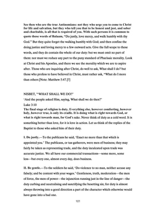 See then who are the true Antinomians: not they who urge you to come to Christ
for life and salvation, but they who tell you that to be honest and just, and sober
and charitable, is all that is required of you. With such persons it is common to
quote those words of Balaam, “Do justly, love mercy, and walk humbly with thyDo justly, love mercy, and walk humbly with thyDo justly, love mercy, and walk humbly with thyDo justly, love mercy, and walk humbly with thy
God.God.God.God.” But they quite forget the walking humbly with God; and then confine theBut they quite forget the walking humbly with God; and then confine theBut they quite forget the walking humbly with God; and then confine theBut they quite forget the walking humbly with God; and then confine the
doing justice and loving mercy to a few outward acts. Give the full scope to thesedoing justice and loving mercy to a few outward acts. Give the full scope to thesedoing justice and loving mercy to a few outward acts. Give the full scope to thesedoing justice and loving mercy to a few outward acts. Give the full scope to these
words, and they do contain the whole of our duty: but we must omit no part ofwords, and they do contain the whole of our duty: but we must omit no part ofwords, and they do contain the whole of our duty: but we must omit no part ofwords, and they do contain the whole of our duty: but we must omit no part of
them: nor must we reduce any part to the puny standard of Pharisaic morality. Lookthem: nor must we reduce any part to the puny standard of Pharisaic morality. Lookthem: nor must we reduce any part to the puny standard of Pharisaic morality. Lookthem: nor must we reduce any part to the puny standard of Pharisaic morality. Look
at Christ and his Apostles, and there we see the morality which we are to aspireat Christ and his Apostles, and there we see the morality which we are to aspireat Christ and his Apostles, and there we see the morality which we are to aspireat Christ and his Apostles, and there we see the morality which we are to aspire
after. Those who are inquiring after Christ, do well to ask, What shall I do? butafter. Those who are inquiring after Christ, do well to ask, What shall I do? butafter. Those who are inquiring after Christ, do well to ask, What shall I do? butafter. Those who are inquiring after Christ, do well to ask, What shall I do? but
those who profess to have believed in Christ, must rather ask,those who profess to have believed in Christ, must rather ask,those who profess to have believed in Christ, must rather ask,those who profess to have believed in Christ, must rather ask, “What do I moreWhat do I moreWhat do I moreWhat do I more
than others [Note: Matthewthan others [Note: Matthewthan others [Note: Matthewthan others [Note: Matthew 5:475:475:475:47.]?].]?].]?].]?]
NISBET, "NISBET, "NISBET, "NISBET, "‘WHAT SHALL WE DO?WHAT SHALL WE DO?WHAT SHALL WE DO?WHAT SHALL WE DO?’
‘And the people asked Him, saying, What shall we do then?And the people asked Him, saying, What shall we do then?And the people asked Him, saying, What shall we do then?And the people asked Him, saying, What shall we do then?’
LukeLukeLukeLuke 3:103:103:103:10
The final stage of religion is duty. Everything else, however comforting, however
holy, however true, is only its cradle. It is doing what is right towards God, or
what is right towards man, for God’s sake. Never think of duty as a cold word. It iss sake. Never think of duty as a cold word. It iss sake. Never think of duty as a cold word. It iss sake. Never think of duty as a cold word. It is
something better than love, for it is love in action. Let us think of the replies of thesomething better than love, for it is love in action. Let us think of the replies of thesomething better than love, for it is love in action. Let us think of the replies of thesomething better than love, for it is love in action. Let us think of the replies of the
Baptist to those who asked him of their duty.Baptist to those who asked him of their duty.Baptist to those who asked him of their duty.Baptist to those who asked him of their duty.
I. Do justly.—To the publicans he said,To the publicans he said,To the publicans he said,To the publicans he said, ‘Exact no more than that which isExact no more than that which isExact no more than that which isExact no more than that which is
appointed you.appointed you.appointed you.appointed you.’ The publicans, or taxThe publicans, or taxThe publicans, or taxThe publicans, or tax----gatherers, were men of business; they maygatherers, were men of business; they maygatherers, were men of business; they maygatherers, were men of business; they may
fairly be taken as representing trade, and the duty inculcated upon trade wasfairly be taken as representing trade, and the duty inculcated upon trade wasfairly be taken as representing trade, and the duty inculcated upon trade wasfairly be taken as representing trade, and the duty inculcated upon trade was
accurate justice. We all have our commercial transactionsaccurate justice. We all have our commercial transactionsaccurate justice. We all have our commercial transactionsaccurate justice. We all have our commercial transactions—some more, somesome more, somesome more, somesome more, some
lesslesslessless—but every one, almost every day, does business.but every one, almost every day, does business.but every one, almost every day, does business.but every one, almost every day, does business.
II. Be gentle.—To the soldiers he said,To the soldiers he said,To the soldiers he said,To the soldiers he said, ‘Do violence to no man, neither accuse anyDo violence to no man, neither accuse anyDo violence to no man, neither accuse anyDo violence to no man, neither accuse any
falsely; and be content with your wages.falsely; and be content with your wages.falsely; and be content with your wages.falsely; and be content with your wages.’ Gentleness, truth, moderationGentleness, truth, moderationGentleness, truth, moderationGentleness, truth, moderation—the menthe menthe menthe men
of force, the men of powerof force, the men of powerof force, the men of powerof force, the men of power—the injunction running just in the line of dangerthe injunction running just in the line of dangerthe injunction running just in the line of dangerthe injunction running just in the line of danger—thethethethe
duty curbing and neutralising and sanctifying the besetting sin; for duty is almostduty curbing and neutralising and sanctifying the besetting sin; for duty is almostduty curbing and neutralising and sanctifying the besetting sin; for duty is almostduty curbing and neutralising and sanctifying the besetting sin; for duty is almost
always throwing into a good direction a part of the character which otherwise wouldalways throwing into a good direction a part of the character which otherwise wouldalways throwing into a good direction a part of the character which otherwise wouldalways throwing into a good direction a part of the character which otherwise would
have gone into a bad one.have gone into a bad one.have gone into a bad one.have gone into a bad one.
101
 