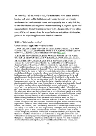 III. Be loving.—To the people he said,To the people he said,To the people he said,To the people he said, ‘He that hath two coats, let him impart toHe that hath two coats, let him impart toHe that hath two coats, let him impart toHe that hath two coats, let him impart to
him that hath none, and he that hath meat, let him do likewise.him that hath none, and he that hath meat, let him do likewise.him that hath none, and he that hath meat, let him do likewise.him that hath none, and he that hath meat, let him do likewise.’ Love; love inLove; love inLove; love inLove; love in
familiar exercise, love in common places, love in sympathy, love in giving. It is dutyfamiliar exercise, love in common places, love in sympathy, love in giving. It is dutyfamiliar exercise, love in common places, love in sympathy, love in giving. It is dutyfamiliar exercise, love in common places, love in sympathy, love in giving. It is duty
to take take care that your neighbourto take take care that your neighbourto take take care that your neighbourto take take care that your neighbour’s want never rises up in judgment against yours want never rises up in judgment against yours want never rises up in judgment against yours want never rises up in judgment against your
superabundance. It is duty to endeavour never to let a day pass without your takingsuperabundance. It is duty to endeavour never to let a day pass without your takingsuperabundance. It is duty to endeavour never to let a day pass without your takingsuperabundance. It is duty to endeavour never to let a day pass without your taking
awayawayawayaway—if it be only a grainif it be only a grainif it be only a grainif it be only a grain—from the heap of suffering, and addingfrom the heap of suffering, and addingfrom the heap of suffering, and addingfrom the heap of suffering, and adding—if it be only aif it be only aif it be only aif it be only a
graingraingraingrain—to the heap of happiness which there is in this world.to the heap of happiness which there is in this world.to the heap of happiness which there is in this world.to the heap of happiness which there is in this world.
BIBIBIBI 10101010----14141414,,,, ““““What shall we do then?
Common sense applied to everyday duties
I. JOHN DISCRIMINATES BETWEEN THE EASE-HARDENED, SELFISH, AND
SCARCELY REACHABLE PHARISEES AND HIGH-PLACED REPRESENTATIVES
OF OFFICIAL JUDAISM, AND “THE MULTITUDES” (Mat_3:7).
II. HE RISES ABOVE THE PREJUDICES AND ANTIPATHIES OF THE PUBLIC
OPINION OF HIS COUNTRYMEN IN A REMARKABLE WAY. Publicans. Soldiers.
III. HE IS EMINENTLY REASONABLE IN HIS REQUIREMENTS. Whilst he
counsels the owner of “two coats” to show the reality of his avowed “change of
character” and new-born life, of which repentance is the sign, he still leaves him
“one”; and the man having food he would not have starve whilst he relieves, or that
he may relieve the starving, but share only. There was no communism, no sinking of
the individual in the mass, or rights of property in the properties of right. Simply a
proof of unselfishness, of caring for others, is set before the first inquirers. He puts
his finger unerringly on the besetting sin. When I was in Palestine and Syria, and
Asia Minor, and the dominions of Turkey generally, I felt that if to-day a John the
Baptist were to have the old question asked him by the pashas and other tax-farmers,
his answer would go to the root of the evils that are bleeding to death the entire
dominions of the sultan. One gets a glimpse herein of how far-reaching really, though
local and personal seemingly, was the Baptist’s answer and counsel, “Extort no
more,” etc. I can well conceive that some of those who had asked, “What shall we
do?” must have winced under the plain-spoken answer. The answer must have darted
like a lightning bolt across the inquirers’ lives, at once illumining specific acts, and by
the immediate encompassing darkness and silence, as John passed to his next group
of inquirers, shutting them up to self-examination and self-abasement. The same
observation applies to the counsel addressed to the soldiers. They, too, had a
“besetting sin.” The teacher warns them that he knows all about them, and their
violent, outrageous, evil ways, when set free from discipline, and on semi-marauding
expeditions. And so he sends home to their consciences the brave and needed
counsel, “Do violence,” dec. The last thing demanded all John’s high-hearted courage
and fidelity to the truth, to put it so unqualifiedly. Here again, in all probability, if not
certainty, he spoke to men’s “businesses and bosoms.” There were secret or more
audible complaints, murmurs, accusations. John has heard these, has inquired into
them, has come to a conclusion on the matter: and so they get it articulately, and
without touch of currying favour: “Your wages are sufficient—you are well paid for all
that you do—be content.” Your mere enthusiast, your mystic, your man preoccupied
about his functions and dignities, never would have been thus solid-sensed, thus
102
 