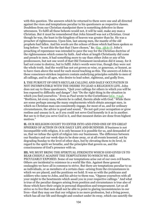 with this question. The answers which he returned to them were one and all directed
against the vices and temptations peculiar to his questioners as respective classes.
Doubtless from our Christian standpoint there is something defective in these
utterances. To fulfil all these behests would not, it will be said, make any man a
Christian. But it must be remembered that John himself was not a Christian. Great
though he was, the least in the kingdom of heaven was greater than he. He was a
preacher of righteousness. Upon him, last among men, the mantle of the old
prophets had fallen. And his words are the echoes of those which had been spoken so
long before: “Is not this the fast that I have chosen,” &c. (Isa_58:6-7). John’s
preaching of repentance was intended to pave the way for the Christian doctrine of
the righteousness which comes by faith. And when at length Christianity did come
and preach to men, it had something more to say than either John or any of his
predecessors, but not one word of that Old Testament inculcation did it unsay, for it
had not come to destroy, but to fulfil. John’s words were true, though they were not
the whole truth. And the world has not yet grown so wise, or generous, or honest, as
to have risen above the need for such moral teaching as this. The answers of John to
these conscience-stricken inquirers contain underlying principles suitable to men of
all callings, and in all ages, who desire to lead sober, righteous, and godly lives.
I. THE PURSUIT OF ONE’S SECULAR CALLING AND DAILY OCCUPATION IS
NOT INCOMPATIBLE WITH THE DESIRE TO LEAD A RELIGIOUS LIFE. John
does not say to these questioners, “Quit your callings for others in which you will be
less exposed to difficulty and danger”; but “Do the right thing in the situation in
which you find yourselves.” Even as Paul wrote to the Corinthians (1Co_7:24),
“Brethren, let every man, wherein he is called, therein abide with God.” While there
are some perhaps among the many employments which obtain amongst men, in
which no Christian man can consistently engage, for most of us, and for ordinary
circumstances, the advice is good and sound, “ Do not quit your occupation or grow
restless and uneasy in it, as if you could not serve God honestly in it as in another.
But see to it that you serve God in it, and that meanest duties are done from highest
motives.”
II. OUR RELIGION OUGHT TO ENTER INTO AND FIND ONE OF ITS GREAT
SPHERES OF ACTION IN OUR DAILY LIFE AND BUSINESS. If business is not
incompatible with religion, it is only because it is possible for us, and demanded of
us, that we infuse the spirit of religion into our businesses. The difference between
our Sundays and our week-days to be done away, or at all events lessened, not by
degrading Sunday to the level of other days, but by elevating them to its level, in
regard to the spirit we breathe, and the principles that govern us, and the
consciousness of God’s presence with us.
III. WE MUST BRING THE SPIRITUAL STRENGTH WHICH GOD GIVES US TO
BEAR CHIEFLY AGAINST THE TEMPTATIONS TO WHICH WE ARE
PECULIARLY EXPOSED. Some of our temptations arise out of our own evil hearts.
Others are incidental to existence in a world like this. Against these general
onslaughts we have all in common to strive. But there are temptations peculiar to us
as individuals, or as members of a certain class—arising from the circumstances in
which we are placed, and the positions we hold. It was so with the publicans and
soldiers who came to John, and his advice to them was, “Oppose yourselves with all
your might to the besetments which assail you in your respective callings.” And what
is true of the peculiar dangers arising from position and circumstance is true also of
those which have their origin in personal disposition and temperament. Let us all
strive so to live that men shall not be able to point to glaring inconsistencies in our
lives—that they may see that our religion is no mere profession, but a living power,
which has all our life and thought and conduct under its sway, which can sanctify the
104
 