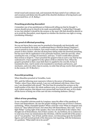 trivial round and common task, and transmute the base metal of our ordinary acts
and occasions and duties into the gold of the cheerful obedience of loving hearts and
consecrated lives. (J. R. Bailey.)
Preaching producing discomfort
I remember one of my parishioners at Halesworth telling me that he thought “a
person should not go to church to be made uncomfortable.” I replied that I thought
so too; but whether it should be the sermon or the man’s life that should be altered so
as to avoid the discomfort, must depend on whether the doctrine was right or wrong.
(Archbishop Whately.)
The proof of effectual preaching
Do you not know that a man may be preached to liturgically and doctrinally, and
never be touched by the truth, or understand that to which he listens? Suppose I
were to preach to you in Hebrew, how much would you understand? Now, when I
preach so that a banker, who has all along been sitting under the doctrinal preaching,
but has never felt its application to his particular business, feels the next day, when
counting his coin, a twinge of conscience, and says, “I wish I could either practise
that sermon or forget it,” I have preached the gospel to him in such a way that he has
understood it. I have applied it to the sphere of life in which he lives. When the
gospel is preached so that a man feels that it is applied to his own life, he has it
translated to him. And it needs to be translated to merchants and lawyers, and
mechanics, and every other class in society, in order that all may receive their portion
in due season. (H. W.Beecher.)
Powerful preaching
When Massillon preached at Versailles, Louis
XIV. paid the following most expressive tribute to the power of hiseloquence.
“Father, when I hear others preach, I am very well pleased with them; when I hear
you, I am dissatisfied with myself.” The first time he preached his sermon on the
small number of the elect, the whole audience were, at a certain part of it, seized with
such violent emotion, that almost every person half rose from his seat, as if to shake
off the horror of being one of the cast-out into everlasting darkness. (Percy.)
Effect of true preaching
It was a beautiful criticism made by Longinus, upon the effect of the speaking of
Cicero and Demosthenes. He says the people would go from one of Cicero’s orations,
exclaiming, “What a beautiful speaker! What a rich fine voice! What an eloquent man
Cicero is!” They talked of Cicero; but when they left Demosthenes, they said, “Let us
fight Philip!” Losing sight of the speaker, they were all absorbed in the subject; they
thought not of Demosthenes, but of their country. So, my brethren, let us endeavour
to send away from our ministrations the Christian, with his month full of the praise—
not of “our preacher,” but of God; and the sinner, not descanting upon the beautiful
figures and well-turned periods of the discourse, but inquiring, with the brokenness
of a penitent, “What shall I do to be saved?”
105
 