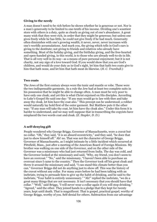 Giving to the needy
A man doesn’t need to be rich before he shows whether he is generous or not. Nor is
a man’s generosity to be limited to one-tenth of his income. Dividing one’s scantiest
store with others is a duty, quite as clearly as giving out of one’s abundance. A great
many wish that they were rich, in order that they might be generous; but unless one
gives freely while he has little, he could not give freely if he had much. Generosity
often diminishes with one’s growing wealth; it never, never, never increases with
one’s worldly accumulations. And mark you, the giving which tells in God’s ears is
giving to the destitute; not giving to friends and relatives who already have
something. Most of the holiday giving, and the birthday giving, and the free-hearted
and open-handed giving, in this world, is to those who are already well-to-do in life.
That is all very well in its way—as a means of pure personal enjoyment; but it is not
charity, not any sign of a love toward God. If you would show that you are God’s
children, and would do your duty as in God’s sight, let him that hath two coats give to
him that hath none, and let him that hath meat do likewise. (H. C. Trumbull.)
Two coats
The Jews of the first century always wore the tunic and mantle or robe. These were
the two indispensable garments. As a rule the Jew had at least two complete suits in
his possession that he might be able to change often. A man must be very poor to
have only one cloak; and yet this is what Christ enjoined on His disciples. According
to Luke’s Gospel He said one day: “If any man would go to law with thee and take
away thy cloak, let him have thy coat also.” This precept can be understood; a robber
would naturally lay hold first of the outer garment. But Matthew puts it the other
way: “If any man will take thy coat, let him have thy cloak also.” Under this form it is
harder to understand, and we may well suppose that in transcribing the copyists have
misplaced the two words coat and cloak. (E. Stapler, D. D.)
A self-denying gift
People wondered why George Briggs, Governor of Massachusetts, wore a cravat but
no collar. “Oh,” they said, “it is an absurd eccentricity,” and they said, “he does that
just to show himself off.” Ah! no. That was not the character of George Briggs,
Governor of Massachusetts, as I might intimate by a little incident which occurred at
Pittsfield, Mass., just after a meeting of the American Board of Foreign Missions. My
brother was walking on one side of the Governor, and on the other side of the
Governor was a missionary who had just returned from India. The day was cold, and
the Governor looked at the missionary and said, “Why, my friend, you don’t seem to
have an overcoat.” “No,” said the missionary, “I haven’t been able to purchase an
overcoat since I came to the country.” Then the Governor took off his great cloak and
threw it around the missionary and said, “I can stand this climate better than you
can.” Governor Briggs did not do anything just to show off. This was the history of
the cravat without any collar. For many years before he had been talking with an
inebriate, trying to persuade him to give up the habit of drinking, and he said to the
inebriate, “Your habit is entirely unnecessary.” “Ah!” replied the inebriate, “we do a
great many things that are not necessary. It isn’t necessary that you should have that
collar.” “Well,” said Briggs, “I will never wear a collar again if you will stop drinking.”
“Agreed,” said the other. They joined hands in a pledge that they kept for twenty
years, kept until death. That is magnificent. That is gospel, practical gospel, worthy of
George Briggs, worthy of you. Self-denial for others. Subtraction from our advantage
106
 