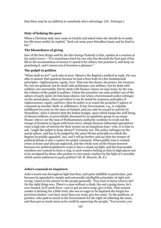 that there may be an addition to somebody else’s advantage. (Dr. Talmage.)
Duty of helping the poor
When a Christian lady once came to Carlyle and asked what she should do to make
her life more useful, he replied,” Seek out some poor friendless lassie and be kind to
her.”
The blessedness of giving
One of the best things said by the late George Peabody is this, spoken at a reunion at
his native town:—“It is sometimes hard for one who has devoted the best part of his
life to the accumulation of money to spend it for others; but practise it, and keep on
practising it, and I assure you it becomes a pleasure.”
The pulpit in politics
“What shall we do?” each asks in turn. Observe the Baptist’s method in reply. He was
able to answer that question because he had a firm hold of a few fundamental
principles—righteousness, equity, love. That was his charm, his power, his resource.
He was not political, but he dealt with politicians; nor military, but he dealt with
soldiers; nor mercantile, but he dealt with finance; hence we may learn, by the way,
the relation of the pulpit to politics. Unless the preacher can raise politics out of the
sphere of party spirit, let him keep silence; but when a Government policy infringes
on the moral plane, when and where it can be tested by common principles of
righteousness, equity, and love, then its policy is as much the preacher’s sphere of
comment as murder, theft, or selfishness. If any Government, e.g., is culpably
indifferent for years to the state of Ireland, and can only be roused to activity by
Parnellism: when I observe that the Indian budget, upon which hangs the well-being
of distant millions, is proverbially discussed by an apathetic group in an empty
House: when I see the men of Parliamentary authority combine to crush out the
risings of freedom in Egypt with brute force, simply because influential speculators
want a high rate of interest for their money on an iniquitous loan—why, it is time to
ask, “ought the pulpit to keep silence?” Certainly not. The policy infringes on the
moral sphere, and has to be judged by the same Divine principles to which the
Baptist invariably appealed. Aye, and I will go further and say that the temper of
political debate is also a matter for pulpit comment. When public time is wasted,
crises at home and abroad neglected, and the whole tone of the House lowered
because two political gladiators want to have a stand-up fight, and the honourable
members are content to form a ring, is such wanton fooling as that in high places not
to be arraigned by those who profess to view party conduct by the light of a morality
which seems unknown to party politics? (H. R. Haweis, M. A.)
John’s counsels to inquirers
John’s touch was throughout light but firm, and quite infallible in particulars, just
because he appealed to simple and universally intelligible principles of right and
wrong. Listen to his answer to the people generally. “You want to know what to do?
Do the right thing now. There’s a man without a cloak, the sun’s going down, he’s
over-heated, he’ll catch fever—you’ve got an extra wrap, give it him. That woman
yonder is fainting for a little food, she was so eager to be baptized she forgot her
provision basket—you have more than you want, give her some. To the publican, or
portitor, who paid so much to the Government for the right of collecting the taxes,
and then got as much more as he could by squeezing the people: “You tyrants, you
107
 
