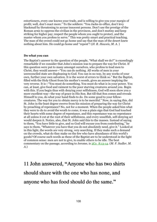 extortioners, every one knows your trade, and is willing to give you your margin of
profit; well, don’t exact more.” To the soldiers: “You Jacks-in-office, don’t levy
blackmail by threatening to accuse innocent persons. Don’t use the prestige of the
Roman arms to oppress the civilian in the provinces, and don’t mutiny and keep
striking for higher pay; respect the people whom you ought to protect, and the
master whom you profess to serve.” This was pretty smart and practical teaching.
The man of the crowd could not go home and say that the man of the desert knew
nothing about him. He could go home and “repent”! (H. R. Haweis, M. A. )
Do what you can
The Baptist’s answer to the question of the people, “What shall we do?” is exceedingly
remarkable if we consider that John’s mission was to prepare the way for Christ. If
this question were put to many amongst ourselves, who profess to lead men to
Christ, they would answer—“You can do nothing. All works of men in your
unreconciled state are displeasing to God. You can in no way, by any works of your
own, further your own salvation. It is the worst of errors to think so.” But the Baptist,
filled with the Holy Ghost from his mother’s womb, gives an answer implying the
very reverse. It is—“You must do something. You must do what is in your power. You
can, at least, give food and raiment to the poor starving creatures around you. Begin
with this. If you begin thus with denying your selfishness, God will soon show you a
more excellent way—the way of grace in His Son. But till that Son comes and reveals
Himself to you, do what your hand finds to do. Do some good to your fellow-
creatures. The way for you to obtain mercy is to be merciful.” Now, in saying this, did
St. John in the least degree swerve from his mission of preparing the way for Christ
by preaching of repentance? No, not for a moment. When the people asked him what
they were to do to avoid the wrath to come, it was a plain sign that God had touched
their hearts with some degree of repentance, and this repentance was no repentance
at all unless it cut at the root of their selfishness, and every unselfish, self-denying act
would deepen it. Notice, also, that St. John said this to the masses. Instead of saying
to them, “You have little to give, and so God will excuse you from contributing,” he
says to them, “Whatever you have that you do not absolutely need, give it.” Looked at
in this light, the words are very strong, very searching. If they make such a demand
on the crowds, what do they make on the few who have abundance of this world’s
goods? Of course such words as these of the Baptist are to be understood in the light
of common sense: men are not to give, to enable others to be idle. The best
commentary on the passage, according to Jerome, is 2Co_8:13-14. (M. F. Sadler, M.
A.)
11111111 John answered,John answered,John answered,John answered, “Anyone who has two shirtsAnyone who has two shirtsAnyone who has two shirtsAnyone who has two shirts
should share with the one who has none, andshould share with the one who has none, andshould share with the one who has none, andshould share with the one who has none, and
anyone who has food should do the same.anyone who has food should do the same.anyone who has food should do the same.anyone who has food should do the same.”
108
 