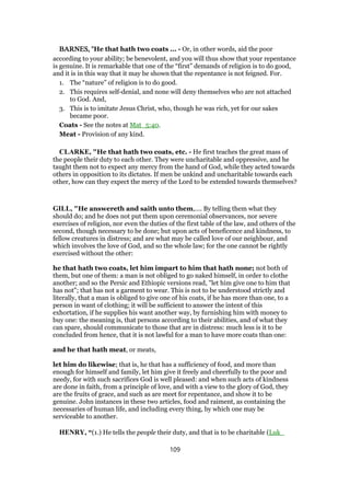BARNES, "BARNES, "BARNES, "BARNES, "He that hath two coats ... - Or, in other words, aid the poor
according to your ability; be benevolent, and you will thus show that your repentance
is genuine. It is remarkable that one of the “first” demands of religion is to do good,
and it is in this way that it may be shown that the repentance is not feigned. For.
1. The “nature” of religion is to do good.
2. This requires self-denial, and none will deny themselves who are not attached
to God. And,
3. This is to imitate Jesus Christ, who, though he was rich, yet for our sakes
became poor.
Coats - See the notes at Mat_5:40.
Meat - Provision of any kind.
CLARKE, "He that hath two coats, etc. - He first teaches the great mass of
the people their duty to each other. They were uncharitable and oppressive, and he
taught them not to expect any mercy from the hand of God, while they acted towards
others in opposition to its dictates. If men be unkind and uncharitable towards each
other, how can they expect the mercy of the Lord to be extended towards themselves?
GILL, "He answereth and saith unto them,.... By telling them what they
should do; and he does not put them upon ceremonial observances, nor severe
exercises of religion, nor even the duties of the first table of the law, and others of the
second, though necessary to be done; but upon acts of beneficence and kindness, to
fellow creatures in distress; and are what may be called love of our neighbour, and
which involves the love of God, and so the whole law; for the one cannot be rightly
exercised without the other:
he that hath two coats, let him impart to him that hath none; not both of
them, but one of them: a man is not obliged to go naked himself, in order to clothe
another; and so the Persic and Ethiopic versions read, "let him give one to him that
has not"; that has not a garment to wear. This is not to be understood strictly and
literally, that a man is obliged to give one of his coats, if he has more than one, to a
person in want of clothing; it will be sufficient to answer the intent of this
exhortation, if he supplies his want another way, by furnishing him with money to
buy one: the meaning is, that persons according to their abilities, and of what they
can spare, should communicate to those that are in distress: much less is it to be
concluded from hence, that it is not lawful for a man to have more coats than one:
and he that hath meat, or meats,
let him do likewise; that is, he that has a sufficiency of food, and more than
enough for himself and family, let him give it freely and cheerfully to the poor and
needy, for with such sacrifices God is well pleased: and when such acts of kindness
are done in faith, from a principle of love, and with a view to the glory of God, they
are the fruits of grace, and such as are meet for repentance, and show it to be
genuine. John instances in these two articles, food and raiment, as containing the
necessaries of human life, and including every thing, by which one may be
serviceable to another.
HENRY, “(1.) He tells the people their duty, and that is to be charitable (Luk_
109
 