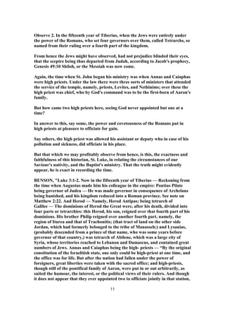 Observe 2. In the fifteenth year of Tiberius, when the Jews were entirely under
the power of the Romans, who set four governors over them, called Tetrarchs, so
named from their ruling over a fourth part of the kingdom.
From hence the Jews might have observed, had not prejudice blinded their eyes,
that the sceptre being thus departed from Judah, according to Jacob's prophecy,
Genesis 49:10 Shiloh, or the Messiah was now come.
Again, the time when St. John began his ministry was when Annas and Caiaphas
were high priests. Under the law there were three sorts of ministers that attended
the service of the temple, namely, priests, Levites, and Nethinims; over these the
high priest was chief, who by God's command was to be the first-born of Aaron's
family.
But how came two high priests here, seeing God never appointed but one at a
time?
In answer to this, say some, the power and covetousness of the Romans put in
high priests at pleasure to officiate for gain.
Say others, the high priest was allowed his assistant or deputy who in case of his
pollution and sickness, did officiate in his place.
But that which we may profitably observe from hence, is this, the exactness and
faithfulness of this historian, St. Luke, in relating the circumstances of our
Saviour's nativity, and the Baptist's ministry. That the truth might evidently
appear, he is exact in recording the time.
BENSON, "Luke 3:1-2. Now in the fifteenth year of Tiberius — Reckoning from
the time when Augustus made him his colleague in the empire: Pontius Pilate
being governor of Judea — He was made governor in consequence of Archelaus
being banished, and his kingdom reduced into a Roman province. See note on
Matthew 2:22. And Herod — Namely, Herod Antipas; being tetrarch of
Galilee — The dominions of Herod the Great were, after his death, divided into
four parts or tetrarchies: this Herod, his son, reigned over that fourth part of his
dominions. His brother Philip reigned over another fourth part, namely, the
region of Iturea and that of Trachonitis; (that tract of land on the other side
Jordan, which had formerly belonged to the tribe of Manasseh;) and Lysanias,
(probably descended from a prince of that name, who was some years before
governor of that country,) was tetrarch of Abilene, which was a large city of
Syria, whose territories reached to Lebanon and Damascus, and contained great
numbers of Jews. Annas and Caiaphas being the high- priests — “By the original
constitution of the Israelitish state, one only could be high-priest at one time, and
the office was for life. But after the nation had fallen under the power of
foreigners, great liberties were taken with the sacred office; and high-priests,
though still of the pontifical family of Aaron, were put in or out arbitrarily, as
suited the humour, the interest, or the political views of their rulers. And though
it does not appear that they ever appointed two to officiate jointly in that station,
11
 