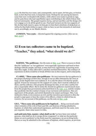3:11): He that has two coats, and, consequently, one to spare, let him give, or lend at
least, to him that has none, to keep him warm. Perhaps he saw among his hearers
some that were overloaded with clothes, while others were ready to perish in rags,
and he puts those who had superfluities upon contributing to the relief of those that
had not necessaries. The gospel requires mercy, and not sacrifice; and the design of it
is to engage us to do all the good we can. Food and raiment are the two supports of
life; he that hath meat to spare, let him give to him that is destitute of daily food, as
well as he that hath clothes to spare: what we have we are but stewards of, and must
use it, accordingly, as our Master directs.
JAMISON, "two coats — directed against the reigning avarice. (Also see on
Mat_3:10.)
12 Even tax collectors came to be baptized.
“Teacher,Teacher,Teacher,Teacher,” they asked,they asked,they asked,they asked, “what should we do?what should we do?what should we do?what should we do?”
BARNES, "BARNES, "BARNES, "BARNES, "The publicans - See the notes at Mat_5:47. There is reason to think
that the “publicans” or “tax-gatherers” were especially oppressive and hard in their
dealings with the people; and that, as they had every opportunity of exacting more
than they ought, so they often did it, and thus enriched themselves. The evidence of
repentance in them would be to break off their sins in this respect, and to deal justly.
CLARKE, "Then came also publicans - He next instructs the tax-gatherers in
the proper discharge of their duty: though it was an office detested by the Jews at
large, yet the Baptist does not condemn it. It is only the abuse of it that he speaks
against. If taxes be necessary for the support of a state, there must be collectors of
them; and the collector, if he properly discharge his duty, is not only a useful, but
also a respectable officer. But it seems the Jewish tax-gatherers exacted much more
from the people than government authorized them to do, Luk_3:13, and the surplus
they pocketed. See the conduct of many of our surveyors and assessors. They are
oppressors of the people, and enrich themselves by unjust surcharges. This, I am
inclined to think, is too common an evil; and the executive government is often the
people’s scape-goat, to bear the crimes of its officers, crimes in which it has no
concern. For an account of the publicans, see the note on Mat_5:46.
GILL, "Then came also publicans to be baptized,.... Being convinced under
John's ministry of the evils of their past life, and desirous of being admitted to
baptism, to which they understood repentance, and fruits meet for the same, were
pre-requisite: these came nearer to John,
and said unto him, master, what shall we do? we have been very wicked
persons, what shall we do to escape divine vengeance? or what are the particular
duties we are to perform? or the fruits meet for repentance, we are to bring forth;
that so we may be admitted to the ordinance of baptism, which requires, as previous
110
 