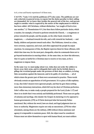to it, a true and hearty repentance? of these men,
CALVIN, "Luke 3:12.And the publicans (277) also came. The publicans are not
only exhorted, in general terms, to repent, but the duties peculiar to their calling
are demanded: for we know that, besides the general rule of the law, each person
ought to consider what is required by the nature of the employment to which he
has been called. All Christians, without distinction, “are taught of God to loveare taught of God to loveare taught of God to loveare taught of God to love
one another,one another,one another,one another,” ((((1111 ThessaloniansThessaloniansThessaloniansThessalonians 4:94:94:94:9 :) but then there follow particular duties, which:) but then there follow particular duties, which:) but then there follow particular duties, which:) but then there follow particular duties, which
a teacher, for example, is bound to perform towards the Church,a teacher, for example, is bound to perform towards the Church,a teacher, for example, is bound to perform towards the Church,a teacher, for example, is bound to perform towards the Church, — a magistrate ora magistrate ora magistrate ora magistrate or
prince towards the people, and the people, on the other hand, towards theprince towards the people, and the people, on the other hand, towards theprince towards the people, and the people, on the other hand, towards theprince towards the people, and the people, on the other hand, towards the
magistrate,magistrate,magistrate,magistrate, — a husband towards his wife, and a wife towards her husband,a husband towards his wife, and a wife towards her husband,a husband towards his wife, and a wife towards her husband,a husband towards his wife, and a wife towards her husband, — andandandand
finally, children and parents toward each other. The Publicans, viewed as a class,finally, children and parents toward each other. The Publicans, viewed as a class,finally, children and parents toward each other. The Publicans, viewed as a class,finally, children and parents toward each other. The Publicans, viewed as a class,
were covetous, rapacious, and cruel, and often oppressed the people by unjustwere covetous, rapacious, and cruel, and often oppressed the people by unjustwere covetous, rapacious, and cruel, and often oppressed the people by unjustwere covetous, rapacious, and cruel, and often oppressed the people by unjust
exactions. In consequence of this, the Baptist reproves them for those offenses, withexactions. In consequence of this, the Baptist reproves them for those offenses, withexactions. In consequence of this, the Baptist reproves them for those offenses, withexactions. In consequence of this, the Baptist reproves them for those offenses, with
which that class was, for the most part, chargeable, when he commands them not towhich that class was, for the most part, chargeable, when he commands them not towhich that class was, for the most part, chargeable, when he commands them not towhich that class was, for the most part, chargeable, when he commands them not to
go beyond moderation in exacting tribute. At the same time, we draw this inference,go beyond moderation in exacting tribute. At the same time, we draw this inference,go beyond moderation in exacting tribute. At the same time, we draw this inference,go beyond moderation in exacting tribute. At the same time, we draw this inference,
that it is quite as lawful for a Christian man to receive or levy taxes, as for athat it is quite as lawful for a Christian man to receive or levy taxes, as for athat it is quite as lawful for a Christian man to receive or levy taxes, as for athat it is quite as lawful for a Christian man to receive or levy taxes, as for a
magistrate to impose them.magistrate to impose them.magistrate to impose them.magistrate to impose them.
In the same way we must judge about war. John does not order the soldiers to
throw away their arms, and to relinquish their oath; but he forbids them to
pillage the wretched people under the pretense of their duty as soldiers, to bring
false accusations against the innocent, and to be guilty of extortions, — all ofall ofall ofall of
which crimes the greater part of them were accustomed to practice. These wordswhich crimes the greater part of them were accustomed to practice. These wordswhich crimes the greater part of them were accustomed to practice. These wordswhich crimes the greater part of them were accustomed to practice. These words
obviously contain an approbation of civil government. It is a piece of idle sophistryobviously contain an approbation of civil government. It is a piece of idle sophistryobviously contain an approbation of civil government. It is a piece of idle sophistryobviously contain an approbation of civil government. It is a piece of idle sophistry
to say, that Johnto say, that Johnto say, that Johnto say, that John’s hearers were ignorant people, and that he gave them nothings hearers were ignorant people, and that he gave them nothings hearers were ignorant people, and that he gave them nothings hearers were ignorant people, and that he gave them nothing
more than elementary instructions, which fell very far short of Christian perfection.more than elementary instructions, which fell very far short of Christian perfection.more than elementary instructions, which fell very far short of Christian perfection.more than elementary instructions, which fell very far short of Christian perfection.
JohnJohnJohnJohn’s office was, to make ready a people prepared for the Lord, (Lukes office was, to make ready a people prepared for the Lord, (Lukes office was, to make ready a people prepared for the Lord, (Lukes office was, to make ready a people prepared for the Lord, (Luke 1:171:171:171:17) and) and) and) and
there is no doubt that it was entirely and faithfully performed. Those men are guiltythere is no doubt that it was entirely and faithfully performed. Those men are guiltythere is no doubt that it was entirely and faithfully performed. Those men are guiltythere is no doubt that it was entirely and faithfully performed. Those men are guilty
of calumny and sacrilege, who slander the Gospel, by declaring it to be opposed toof calumny and sacrilege, who slander the Gospel, by declaring it to be opposed toof calumny and sacrilege, who slander the Gospel, by declaring it to be opposed toof calumny and sacrilege, who slander the Gospel, by declaring it to be opposed to
human governments; (human governments; (human governments; (human governments; (278278278278) as if Christ destroyed what his heavenly Father) as if Christ destroyed what his heavenly Father) as if Christ destroyed what his heavenly Father) as if Christ destroyed what his heavenly Father
sanctioned. But, without the sword, laws are dead, and legal judgments have nosanctioned. But, without the sword, laws are dead, and legal judgments have nosanctioned. But, without the sword, laws are dead, and legal judgments have nosanctioned. But, without the sword, laws are dead, and legal judgments have no
force or authority. Magistrates require not only an executioner, (force or authority. Magistrates require not only an executioner, (force or authority. Magistrates require not only an executioner, (force or authority. Magistrates require not only an executioner, (279279279279) but other) but other) but other) but other
attendants, among whom are the military, (attendants, among whom are the military, (attendants, among whom are the military, (attendants, among whom are the military, (280280280280) without whose assistance and) without whose assistance and) without whose assistance and) without whose assistance and
agency it is impossible to maintain peace. Still, the object must be considered.agency it is impossible to maintain peace. Still, the object must be considered.agency it is impossible to maintain peace. Still, the object must be considered.agency it is impossible to maintain peace. Still, the object must be considered.
Princes must not allow themselves to sport with human blood, nor must soldiersPrinces must not allow themselves to sport with human blood, nor must soldiersPrinces must not allow themselves to sport with human blood, nor must soldiersPrinces must not allow themselves to sport with human blood, nor must soldiers
111
 