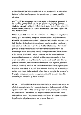 give themselves up to cruelty, from a desire of gain, as if slaughter were their chiefgive themselves up to cruelty, from a desire of gain, as if slaughter were their chiefgive themselves up to cruelty, from a desire of gain, as if slaughter were their chiefgive themselves up to cruelty, from a desire of gain, as if slaughter were their chief
business: but both must be drawn to it by necessity, and by a regard to publicbusiness: but both must be drawn to it by necessity, and by a regard to publicbusiness: but both must be drawn to it by necessity, and by a regard to publicbusiness: but both must be drawn to it by necessity, and by a regard to public
advantage.advantage.advantage.advantage.
COFFMAN,"The significance here is that a class of persons utterly despised by
the Israelites because of their work as tax collectors for the hated Romans,
accepted John's baptism, conforming their lives as he directed; but there was an
additional affront to Israel in the very theory that such persons could please God
while still in the employ of the Romans. Significantly, John did not suggest that
they resign their jobs.
COKE, "Luke 3:12. Then came also publicans— The publicans, or taxThe publicans, or taxThe publicans, or taxThe publicans, or tax----gatherers,gatherers,gatherers,gatherers,
wishing by all means to keep their places under the Messiah, might be anxious towishing by all means to keep their places under the Messiah, might be anxious towishing by all means to keep their places under the Messiah, might be anxious towishing by all means to keep their places under the Messiah, might be anxious to
know what qualifications were necessary for that purpose: or rather, since our Lordknow what qualifications were necessary for that purpose: or rather, since our Lordknow what qualifications were necessary for that purpose: or rather, since our Lordknow what qualifications were necessary for that purpose: or rather, since our Lord
hath elsewhere declared, that the taxhath elsewhere declared, that the taxhath elsewhere declared, that the taxhath elsewhere declared, that the tax----gatherers, with the rest of the people, weregatherers, with the rest of the people, weregatherers, with the rest of the people, weregatherers, with the rest of the people, were
sincere in their professions of repentance, Matthewsincere in their professions of repentance, Matthewsincere in their professions of repentance, Matthewsincere in their professions of repentance, Matthew 21:3221:3221:3221:32 we may believe that thewe may believe that thewe may believe that thewe may believe that the
gravity of theBaptist'sexhortation,thevehemencewithwhich he delivered hisgravity of theBaptist'sexhortation,thevehemencewithwhich he delivered hisgravity of theBaptist'sexhortation,thevehemencewithwhich he delivered hisgravity of theBaptist'sexhortation,thevehemencewithwhich he delivered his
threatenings, and his character for sanctity, accompanied with the power of divinethreatenings, and his character for sanctity, accompanied with the power of divinethreatenings, and his character for sanctity, accompanied with the power of divinethreatenings, and his character for sanctity, accompanied with the power of divine
grace, affected them to such a degree, that many, who till then had looked ongrace, affected them to such a degree, that many, who till then had looked ongrace, affected them to such a degree, that many, who till then had looked ongrace, affected them to such a degree, that many, who till then had looked on
ceremonial righteousness as a principal requisite to salvation, sensible of theirceremonial righteousness as a principal requisite to salvation, sensible of theirceremonial righteousness as a principal requisite to salvation, sensible of theirceremonial righteousness as a principal requisite to salvation, sensible of their
error, came to him, and said, "If matters be so, what must we do?" Indeed the taxerror, came to him, and said, "If matters be so, what must we do?" Indeed the taxerror, came to him, and said, "If matters be so, what must we do?" Indeed the taxerror, came to him, and said, "If matters be so, what must we do?" Indeed the tax----
gatherers and others, who thus addressed the Baptist, were, in general, people ofgatherers and others, who thus addressed the Baptist, were, in general, people ofgatherers and others, who thus addressed the Baptist, were, in general, people ofgatherers and others, who thus addressed the Baptist, were, in general, people of
infamous characters; yet he did not, like the Pharisees, shun their company for thatinfamous characters; yet he did not, like the Pharisees, shun their company for thatinfamous characters; yet he did not, like the Pharisees, shun their company for thatinfamous characters; yet he did not, like the Pharisees, shun their company for that
reason: on the contrary, he received them with great humanity, and recommendedreason: on the contrary, he received them with great humanity, and recommendedreason: on the contrary, he received them with great humanity, and recommendedreason: on the contrary, he received them with great humanity, and recommended
to them equity in the discharge of their office, Exact no more, &c. that is to say, "Into them equity in the discharge of their office, Exact no more, &c. that is to say, "Into them equity in the discharge of their office, Exact no more, &c. that is to say, "Into them equity in the discharge of their office, Exact no more, &c. that is to say, "In
levying the taxes, compel no man to pay you more than his just proportion of thelevying the taxes, compel no man to pay you more than his just proportion of thelevying the taxes, compel no man to pay you more than his just proportion of thelevying the taxes, compel no man to pay you more than his just proportion of the
sum which you are allowed by the law to raise."sum which you are allowed by the law to raise."sum which you are allowed by the law to raise."sum which you are allowed by the law to raise."
BURKITT, "The publicans were persons employed by the Romans to gather the taxBURKITT, "The publicans were persons employed by the Romans to gather the taxBURKITT, "The publicans were persons employed by the Romans to gather the taxBURKITT, "The publicans were persons employed by the Romans to gather the tax
of tribute among the Jews, who were now tributaries to the Romans, and paid themof tribute among the Jews, who were now tributaries to the Romans, and paid themof tribute among the Jews, who were now tributaries to the Romans, and paid themof tribute among the Jews, who were now tributaries to the Romans, and paid them
a public revenue. These publicans were great oppressors, exacting more than wasa public revenue. These publicans were great oppressors, exacting more than wasa public revenue. These publicans were great oppressors, exacting more than wasa public revenue. These publicans were great oppressors, exacting more than was
the emperor's due. Therefore we find the publicans and sinners so often joinedthe emperor's due. Therefore we find the publicans and sinners so often joinedthe emperor's due. Therefore we find the publicans and sinners so often joinedthe emperor's due. Therefore we find the publicans and sinners so often joined
together in the gospel. These men enquiring what fruits of repentance they shouldtogether in the gospel. These men enquiring what fruits of repentance they shouldtogether in the gospel. These men enquiring what fruits of repentance they shouldtogether in the gospel. These men enquiring what fruits of repentance they should
bring forth, St. John directs them to acts of justice: Exact not.bring forth, St. John directs them to acts of justice: Exact not.bring forth, St. John directs them to acts of justice: Exact not.bring forth, St. John directs them to acts of justice: Exact not.
112
 