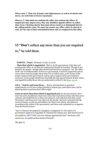 Where note, 1. That acts of justice and righteousness, as well as of charity and
mercy, are real fruits of sincere repentance.
Observe, 2. John doth not condemn the office, but cautions the officer. If
magistrates may impose taxes, they may doubtless appoint officers to collect
those taxes. Christian charity then must always teach us to distinguish betwixt
the calling and the crime. We must not censure any office, either in church or
state, for the sake of their mal-administration who are employed in that office.
13 “Don’t collect any more than you are requiredt collect any more than you are requiredt collect any more than you are requiredt collect any more than you are required
to,to,to,to,” he told them.he told them.he told them.he told them.
BARNES, "Exact - Demand, or take, no more.
Than that which is appointed - That is, by the government. John does not
condemn the office, or say that the employment should be forsaken. Though it was
hated by the people - though often abused and therefore unpopular - yet “the office
itself” was not dishonorable. If there is a government, it must be supported; and of
course there must be people whose duty it is to collect taxes, as the means of the
proper support of the government; and as such a support of the government is
necessary, so the people should pay cheerfully the just apportionment of their rulers,
and regard favorably those who are authorized to collect it. See Rom_13:1-6.
GILL, "And he said unto them,.... Not by advising them to quit their
employments, as if it was a thing unlawful to impose pay, and collect taxes, but by
directing them to perform their office aright:
exact no more than that which is appointed you; by the government: there
were two sorts of publicans; there were some that exacted more than what they were
ordered, and settled the tax at their own pleasure, and collected what they would
themselves; and these were very odious to the people, and were reckoned with the
worst of sinners, as thieves and robbers; but there were others, who behaved
according to the orders of the government, and these were submitted to, as appears
from the Jewish canons:
"says (s) Samuel, the judgment a kingdom, is judgment (i.e. the orders of a
government ought to be regarded); R. Chanina bar Cahana says, that Samuel says it
of a publican, ‫קיצבה‬ ‫לו‬ ‫שאין‬ "who has nothing appointed for him": the house of R.
Jannai say, of a publican that stands of himself.''
The gloss is,
113
 