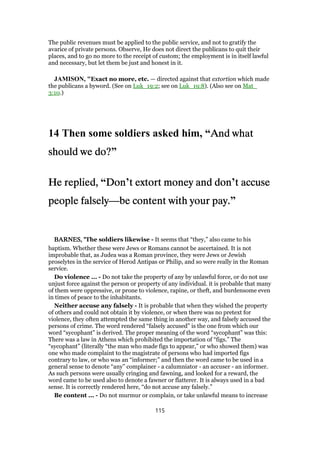 The public revenues must be applied to the public service, and not to gratify the
avarice of private persons. Observe, He does not direct the publicans to quit their
places, and to go no more to the receipt of custom; the employment is in itself lawful
and necessary, but let them be just and honest in it.
JAMISON, "Exact no more, etc. — directed against that extortion which made
the publicans a byword. (See on Luk_19:2; see on Luk_19:8). (Also see on Mat_
3:10.)
14 Then some soldiers asked him, “And whatAnd whatAnd whatAnd what
should we do?should we do?should we do?should we do?”
He replied,He replied,He replied,He replied, “DonDonDonDon’t extort money and dont extort money and dont extort money and dont extort money and don’t accuset accuset accuset accuse
people falselypeople falselypeople falselypeople falsely—be content with your pay.be content with your pay.be content with your pay.be content with your pay.”
BARNES, "BARNES, "BARNES, "BARNES, "The soldiers likewise - It seems that “they,” also came to his
baptism. Whether these were Jews or Romans cannot be ascertained. It is not
improbable that, as Judea was a Roman province, they were Jews or Jewish
proselytes in the service of Herod Antipas or Philip, and so were really in the Roman
service.
Do violence ... - Do not take the property of any by unlawful force, or do not use
unjust force against the person or property of any individual. it is probable that many
of them were oppressive, or prone to violence, rapine, or theft, and burdensome even
in times of peace to the inhabitants.
Neither accuse any falsely - It is probable that when they wished the property
of others and could not obtain it by violence, or when there was no pretext for
violence, they often attempted the same thing in another way, and falsely accused the
persons of crime. The word rendered “falsely accused” is the one from which our
word “sycophant” is derived. The proper meaning of the word “sycophant” was this:
There was a law in Athens which prohibited the importation of “figs.” The
“sycophant” (literally “the man who made figs to appear,” or who showed them) was
one who made complaint to the magistrate of persons who had imported figs
contrary to law, or who was an “informer;” and then the word came to be used in a
general sense to denote “any” complainer - a calumniator - an accuser - an informer.
As such persons were usually cringing and fawning, and looked for a reward, the
word came to be used also to denote a fawner or flatterer. It is always used in a bad
sense. It is correctly rendered here, “do not accuse any falsely.”
Be content ... - Do not murmur or complain, or take unlawful means to increase
115
 