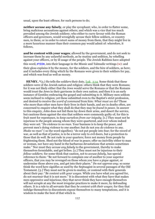 usual, upon the least offence, for such persons to do;
neither accuse any falsely, or play the sycophant; who, in order to flatter some,
bring malicious accusations against others; and which was a vice that too much
prevailed among the Jewish soldiery; who either to curry favour with the Roman
officers and governors, would wrongfully accuse their fellow soldiers, or country
men, to them; or in order to extort sums of money from them, that they might live in
a more luxurious manner than their common pay would admit of: wherefore, it
follows,
and be content with your wages; allowed by the government, and do not seek to
increase them by any unlawful methods, as by mutiny and sedition, by rebelling
against your officers, or by ill usage of the people. The Jewish Rabbins have adopted
this word, ‫,אפסניא‬ into their language in the Misnic and Talmudic writings (w): and
their gloss explains it by the money, for the soldiers, and the hire of soldiers, as here;
and it includes every thing which by the Romans were given to their soldiers for pay,
and which was food as well as money.
HENRY, “(3.) He tells the soldiers their duty, Luk_3:14. Some think that these
soldiers were of the Jewish nation and religion: others think that they were Romans;
for it was not likely either that the Jews would serve the Romans or that the Romans
would trust the Jews in their garrisons in their own nation; and then it is an early
instance of Gentiles embracing the gospel and submitting to it. Military men seldom
seem inclined to religion; yet these submitted even to the Baptist's strict profession,
and desired to receive the word of command from him: What must we do? Those
who more than other men have their lives in their hands, and are in deaths often, are
concerned to enquire what they shall do that they may be found in peace. In answer
to this enquiry, John does not bid them lay down their arms, and desert the service,
but cautions them against the sins that soldiers were commonly guilty of; for this is
fruit meet for repentance, to keep ourselves from our iniquity. [1.] They must not be
injurious to the people among whom they were quartered, and over whom indeed
they were set: “Do violence to no man. Your business is to keep the peace, and
prevent men's doing violence to one another; but do not you do violence to any.
Shake no man” ( so the word signifies); “do not put people into fear; for the sword of
war, as well as that of justice, is to be a terror only to evil doers, but a protection to
those that do well. Be not rude in your quarters; force not money from people by
frightening them. Shed not the blood of war in peace; offer no incivility either to man
or woman, nor have any hand in the barbarous devastations that armies sometimes
make.” Nor must they accuse any falsely to the government, thereby to make
themselves formidable, and get bribes. [2.] They must not be injurious to their
fellow-soldiers; for some think that caution, not to accuse falsely, has special
reference to them: “Be not forward to complain one of another to your superior
officers, that you may be revenged on those whom you have a pique against, or
undermine those above you, and get into their places.” Do not oppress any; so some
think the word here signifies as used by the Septuagint in several passages of the Old
Testament. [3.] They must not be given to mutiny, or contend with their generals
about their pay: “Be content with your wages. While you have what you agreed for,
do not murmur that it is not more.” It is discontent with what they have that makes
men oppressive and injurious; they that never think they have enough themselves
will not scruple at any the most irregular practices to make it more, by defrauding
others. It is a rule to all servants that they be content with their wages; for they that
indulge themselves in discontents expose themselves to many temptations, and it is
wisdom to make the best of that which is.
117
 