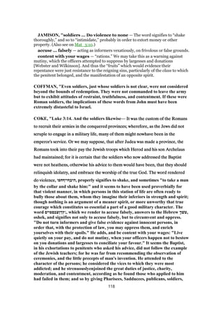 JAMISON, "soldiers ... Do violence to none — The word signifies to “shake
thoroughly,” and so to “intimidate,” probably in order to extort money or other
property. (Also see on Mat_3:10.)
accuse ... falsely — acting as informers vexatiously, on frivolous or false grounds.
content with your wages — “rations.” We may take this as a warning against
mutiny, which the officers attempted to suppress by largesses and donations
[Webster and Wilkinson]. And thus the “fruits” which would evidence their
repentance were just resistance to the reigning sins, particularly of the class to which
the penitent belonged, and the manifestation of an opposite spirit.
COFFMAN, "Even soldiers, just whose soldiers is not clear, were not considered
beyond the bounds of redemption. They were not commanded to leave the army
but to exhibit attitudes of restraint, truthfulness, and contentment. If these were
Roman soldiers, the implications of these words from John must have been
extremely distasteful to Israel.
COKE, "Luke 3:14. And the soldiers likewise— It was the custom of the RomansIt was the custom of the RomansIt was the custom of the RomansIt was the custom of the Romans
to recruit their armies in the conquered provinces; wherefore, as the Jews did notto recruit their armies in the conquered provinces; wherefore, as the Jews did notto recruit their armies in the conquered provinces; wherefore, as the Jews did notto recruit their armies in the conquered provinces; wherefore, as the Jews did not
scruple to engage in a military life, many of them might nowhave been in thescruple to engage in a military life, many of them might nowhave been in thescruple to engage in a military life, many of them might nowhave been in thescruple to engage in a military life, many of them might nowhave been in the
emperor's service. Or we may suppose, that after Judea was made a province, theemperor's service. Or we may suppose, that after Judea was made a province, theemperor's service. Or we may suppose, that after Judea was made a province, theemperor's service. Or we may suppose, that after Judea was made a province, the
Romans took into their pay the Jewish troops which Herod and his son ArchelausRomans took into their pay the Jewish troops which Herod and his son ArchelausRomans took into their pay the Jewish troops which Herod and his son ArchelausRomans took into their pay the Jewish troops which Herod and his son Archelaus
had maintained; for it is certain that the soldiers who now addressed the Baptisthad maintained; for it is certain that the soldiers who now addressed the Baptisthad maintained; for it is certain that the soldiers who now addressed the Baptisthad maintained; for it is certain that the soldiers who now addressed the Baptist
were not heathens, otherwise his advice to them would have been, that they shouldwere not heathens, otherwise his advice to them would have been, that they shouldwere not heathens, otherwise his advice to them would have been, that they shouldwere not heathens, otherwise his advice to them would have been, that they should
relinquish idolatry, and embrace the worship of the true God. The word renderedrelinquish idolatry, and embrace the worship of the true God. The word renderedrelinquish idolatry, and embrace the worship of the true God. The word renderedrelinquish idolatry, and embrace the worship of the true God. The word rendered
do violence,do violence,do violence,do violence, ‫,היבףויףחפו‬ properly signifies to shake, and sometimes "to take a man
by the collar and shake him:" and it seems to have been used proverbially for
that violent manner, in which persons in this station of life are often ready to
bully those about them, whom they imagine their inferiors in strength and spirit;
though nothing is an argument of a meaner spirit, or more unworthy that true
courage which constitutes so essential a part of a good military character. The
word ‫,׃ץךןצבםפוים‬ which we render to accuse falsely, answers to the Hebrew ֶ‫ך‬‫,עשׁ‬
oshek, and signifies not only to accuse falsely, but to circumvent and oppress.
"Do not turn informers and give false evidence against innocent persons, in
order that, with the protection of law, you may oppress them, and enrich
yourselves with their spoils." He adds, and be content with your wages: "Live
quietly on your pay, and do not mutiny, when your officers happen not to bestow
on you donations and largesses to conciliate your favour." It seems the Baptist,
in his exhortations to penitents who asked his advice, did not follow the example
of the Jewish teachers; for he was far from recommending the observation of
ceremonies, and the little precepts of man's invention. He attended to the
character of the persons; he considered the vices to which they were most
addicted; and he strenuouslyenjoined the great duties of justice, charity,
moderation, and contentment, according as he found those who applied to him
had failed in them; and so by giving Pharisees, Sadducees, publicans, soldiers,
118
 