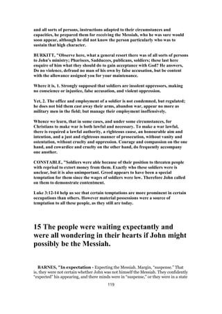 and all sorts of persons, instructions adapted to their circumstances and
capacities, he prepared them for receiving the Messiah, who he was sure would
soon appear, although he did not know the person particularly who was to
sustain that high character.
BURKITT, "Observe here, what a general resort there was of all sorts of persons
to John's ministry; Pharisees, Sadducees, publicans, soldiers; these last here
enquire of him what they should do to gain acceptance with God? He answers,
Do no violence, defraud no man of his own by false accusation, but be content
with the allowance assigned you for your maintenance.
Where it is, 1. Strongly supposed that soldiers are insolent oppressors, making
no conscience or injustice, false accusation, and violent oppression.
Yet, 2. The office and employment of a soldier is not condemned, but regulated;
he does not bid them cast away their arms, abandon war, appear no more as
military men in the field; but manage their employment inoffensively.
Whence we learn, that in some cases, and under some circumstances, for
Christians to make war is both lawful and necessary. To make a war lawful,
there is required a lawful authority, a righteous cause, an honourable aim and
intention, and a just and righteous manner of prosecution, without vanity and
ostentation, without cruelty and oppression. Courage and compassion on the one
hand, and cowardice and cruelty on the other hand, do frequently accompany
one another.
CONSTABLE, "Soldiers were able because of their position to threaten people
with reprisal to extort money from them. Exactly who these soldiers were is
unclear, but it is also unimportant. Greed appears to have been a special
temptation for them since the wages of soldiers were low. Therefore John called
on them to demonstrate contentment.
Luke 3:12-14 help us see that certain temptations are more prominent in certain
occupations than others. However material possessions were a source of
temptation to all these people, as they still are today.
15 The people were waiting expectantly and
were all wondering in their hearts if John might
possibly be the Messiah.
BARNES, "In expectation - Expecting the Messiah. Margin, “suspense.” That
is, they were not certain whether John was not himself the Messiah. They confidently
“expected” his appearing, and there minds were in “suspense,” or they were in a state
119
 