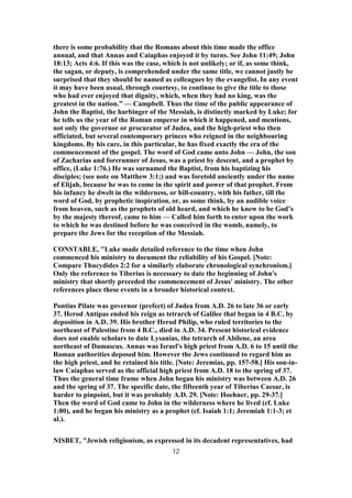 there is some probability that the Romans about this time made the office
annual, and that Annas and Caiaphas enjoyed it by turns. See John 11:49; John
18:13; Acts 4:6. If this was the case, which is not unlikely; or if, as some think,
the sagan, or deputy, is comprehended under the same title, we cannot justly be
surprised that they should be named as colleagues by the evangelist. In any event
it may have been usual, through courtesy, to continue to give the title to those
who had ever enjoyed that dignity, which, when they had no king, was the
greatest in the nation.” — Campbell. Thus the time of the public appearance of
John the Baptist, the harbinger of the Messiah, is distinctly marked by Luke; for
he tells us the year of the Roman emperor in which it happened, and mentions,
not only the governor or procurator of Judea, and the high-priest who then
officiated, but several contemporary princes who reigned in the neighbouring
kingdoms. By his care, in this particular, he has fixed exactly the era of the
commencement of the gospel. The word of God came unto John — John, the son
of Zacharias and forerunner of Jesus, was a priest by descent, and a prophet by
office, (Luke 1:76.) He was surnamed the Baptist, from his baptizing his
disciples; (see note on Matthew 3:1;) and was foretold anciently under the name
of Elijah, because he was to come in the spirit and power of that prophet. From
his infancy he dwelt in the wilderness, or hill-country, with his father, till the
word of God, by prophetic inspiration, or, as some think, by an audible voice
from heaven, such as the prophets of old heard, and which he knew to be God’s
by the majesty thereof, came to him — Called him forth to enter upon the work
to which he was destined before he was conceived in the womb, namely, to
prepare the Jews for the reception of the Messiah.
CONSTABLE, "Luke made detailed reference to the time when John
commenced his ministry to document the reliability of his Gospel. [Note:
Compare Thucydides 2:2 for a similarly elaborate chronological synchronism.]
Only the reference to Tiberius is necessary to date the beginning of John's
ministry that shortly preceded the commencement of Jesus' ministry. The other
references place these events in a broader historical context.
Pontius Pilate was governor (prefect) of Judea from A.D. 26 to late 36 or early
37. Herod Antipas ended his reign as tetrarch of Galilee that began in 4 B.C. by
deposition in A.D. 39. His brother Herod Philip, who ruled territories to the
northeast of Palestine from 4 B.C., died in A.D. 34. Present historical evidence
does not enable scholars to date Lysanias, the tetrarch of Abilene, an area
northeast of Damascus. Annas was Israel's high priest from A.D. 6 to 15 until the
Roman authorities deposed him. However the Jews continued to regard him as
the high priest, and he retained his title. [Note: Jeremias, pp. 157-58.] His son-in-
law Caiaphas served as the official high priest from A.D. 18 to the spring of 37.
Thus the general time frame when John began his ministry was between A.D. 26
and the spring of 37. The specific date, the fifteenth year of Tiberius Caesar, is
harder to pinpoint, but it was probably A.D. 29. [Note: Hoehner, pp. 29-37.]
Then the word of God came to John in the wilderness where he lived (cf. Luke
1:80), and he began his ministry as a prophet (cf. Isaiah 1:1; Jeremiah 1:1-3; et
al.).
NISBET, "Jewish religionism, as expressed in its decadent representatives, had
12
 