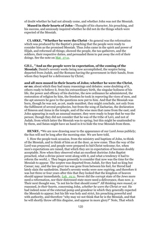 of doubt whether he had not already come, and whether John was not the Messiah.
Mused in their hearts of John - Thought of his character, his preaching, and
his success, and anxiously inquired whether he did not do the things which were
expected of the Messiah.
CLARKE, "Whether he were the Christ - So general was the reformation
which was produced by the Baptist’s preaching that the people were ready to
consider him as the promised Messiah. Thus John came in the spirit and power of
Elijah, and reformed all things; showed the people, the tax-gatherers, and the
soldiers, their respective duties, and persuaded them to put away the evil of their
doings. See the note on Mat_17:11.
GILL, "And as the people were in expectation, of the coming of the
Messiah; Daniel's seventy weeks being now accomplished, the sceptre being
departed from Judah, and the Romans having the government in their hands, from
whom they hoped for a deliverance by Christ;
and all men mused in their hearts of John; whether he were the Christ,
or no; about which they had many reasonings and debates: some doubting of it,
others ready to believe it, from his extraordinary birth, the singular holiness of his
life, the power and efficacy of his doctrine, the new ordinance he administered, the
restoration of religion by him, the freedom he took in reproving the vices of men, and
the apt answers he gave to the questions now put to him. And that the Messiah was
born, though he was not, as yet, made manifest, they might conclude, not only from
the fulfilment of several prophecies, but from the song of Zacharias, the declaration
of Simeon and Anna in the temple, and of the wise men that came from the east; and
John appearing in such an unusual manner, they were ready to hope that he was the
person; though they did not consider that he was of the tribe of Levi, and not of
Judah; from which latter the Messiah was to spring; but this might be unattended to
by them, and Satan might have an hand in it to hide the true Messiah from them.
HENRY, “We are now drawing near to the appearance of our Lord Jesus publicly;
the Sun will not be long after the morning-star. We are here told,
I. How the people took occasion, from the ministry and baptism of John, to think
of the Messiah, and to think of him as at the door, as now come. Thus the way of the
Lord was prepared, and people were prepared to bid Christ welcome; for, when
men's expectations are raised, that which they are in expectation of becomes doubly
acceptable. Now when they observed what an excellent doctrine John Baptist
preached, what a divine power went along with it, and what a tendency it had to
reform the world, 1. They began presently to consider that now was the time for the
Messiah to appear. The sceptre was departed from Judah, for they had no king but
Caesar; nay, and the law-giver too was gone from between his feet, for Herod had
lately slain the sanhedrim. Daniel's seventy weeks were now expiring; and therefore it
was but three or four years after this that they looked that the kingdom of heaven
should appear immediately, Luk_19:11. Never did the corrupt state of the Jews more
need a reformation, nor their distressed state more need a deliverance, than now. 2.
Their next thought was, “Is not his he that should come?” All thinking men mused, or
reasoned, in their hearts, concerning John, whether he were the Christ or not. He
had indeed none of the external pomp and grandeur in which they generally expected
the Messiah to appear; but his life was holy and strict, his preaching powerful and
with authority, and therefore “why may we not think that he is the Messiah, and that
he will shortly throw off this disguise, and appear in more glory?” Note, That which
120
 