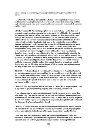 puts people upon considering, reasoning with themselves, prepares the way for
Christ.
JAMISON, "whether he were the Christ — showing both how successful he
had been in awakening the expectation of Messiah’s immediate appearing, and the
high estimation, and even reverence, which his own character commanded. (Also see
on Mat_3:10.)
COKE, "Luke 3:15. And as the people were in expectation,— John had now
acquired an extraordinary reputation by the austerity of his life, the subject of
his sermons, the fervencyofhisexhortations,and the freedom, impartiality, and
courage with which he rebuked his hearers: yet his fame received no small
addition from the various rumours current in the country at that time; for the
vision which his father Zacharias had seen in the temple, the coming of the
Eastern philosophers to Jerusalem, the prophesies of Simeon, the discourses of
Anna, the perplexities of Jerusalem, and Herod's cruelty, though they had
happened full thirty years before this, must still have been fresh in the memories
of the people, who, no doubt, applied them all to John. Their expectations
therefore being raised to a very high pitch, they began to think he might be the
Christ, and were ready to acknowledge him as such: so that had he aspired after
grandeur, he might, at least for a while, have possessed honours greater than any
of the sons of men could justly claim. But the Baptist was too strictly virtuous
and holy, to assume what he had no title to;and therefore he declared plainly,
that he was not the Messiah, but the lowest of his servants; one sent to prepare
the way before him. See the next verse.
BURKITT, "Observe here, 1. How the extraordinariness of John the Baptist's
person, the earnestness of his preaching, the acceptableness of his doctrine, and
the exemplariness of his conversation, drew all persons to an admiration of him;
insomuch that they began to think within themselves, whether here were not the
Messiah himself. He plainly tells them he was not, but only his servant, his
harbinger and forerunner.
Observe 2. The high opinion which John had of Christ, He is mightier than I that
is, a person of greater authority, dignity, and excellency, than myself.
From whence may be gathered, that though Christ was man, he was more than
man, even very God, equal with the Father: for John himself was the greatest of
them that were born of women. Matthew 11:11 Yet, says John, Christ is mightier
than I. How so? In regard of the dignity of his person, being both God and man?
He that cometh after me is mightier than I.
Observe, 3. The humble and low estimation that the holy Baptist had of himself:
His shoe-latchet I am not worthy to unloose: a proverbial speech, implying that
he was unworthy to do the lowest offices, and meanest services for Christ.
Lord, how well does humility of mind, an humble apprehension, and a low
opinion of themselves, become the messengers and ministers of Christ! John was
a man of eminent abilities, yet of exemplary humility; he thought himself
121
 