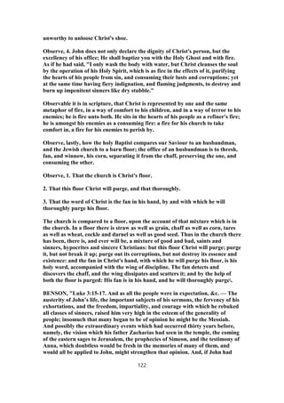 unworthy to unloose Christ's shoe.
Observe, 4. John does not only declare the dignity of Christ's person, but the
excellency of his office; He shall baptize you with the Holy Ghost and with fire.
As if he had said, "I only wash the body with water, but Christ cleanses the soul
by the operation of his Holy Spirit, which is as fire in the effects of it, purifying
the hearts of his people from sin, and consuming their lusts and corruptions; yet
at the same time having fiery indignation, and flaming judgments, to destroy and
burn up impenitent sinners like dry stubble."
Observable it is in scripture, that Christ is represented by one and the same
metaphor of fire, in a way of comfort to his children, and in a way of terror to his
enemies; he is fire unto both. He sits in the hearts of his people as a refiner's fire;
he is amongst his enemies as a consuming fire: a fire for his church to take
comfort in, a fire for his enemies to perish by.
Observe, lastly, how the holy Baptist compares our Saviour to an husbandman,
and the Jewish church to a barn floor; the office of an husbandman is to thresh,
fan, and winnow, his corn, separating it from the chaff, preserving the one, and
consuming the other.
Observe, 1. That the church is Christ's floor.
2. That this floor Christ will purge, and that thoroughly.
3. That the word of Christ is the fan in his hand, by and with which he will
thoroughly purge his floor.
The church is compared to a floor, upon the account of that mixture which is in
the church. In a floor there is straw as well as grain, chaff as well as corn, tares
as well as wheat, cockle and darnel as well as good seed. Thus in the church there
has been, there is, and ever will be, a mixture of good and bad, saints and
sinners, hypocrites and sincere Christians: but this floor Christ will purge; purge
it, but not break it up; purge out its corruptions, but not destroy its essence and
existence: and the fan in Christ's hand, with which he will purge his floor, is his
holy word, accompanied with the wing of discipline. The fan detects and
discovers the chaff, and the wing dissipates and scatters it; and by the help of
both the floor is purged: His fan is in his hand, and he will thoroughly purge.
BENSON, "Luke 3:15-17. And as all the people were in expectation, &c. — The
austerity of John’s life, the important subjects of his sermons, the fervency of his
exhortations, and the freedom, impartiality, and courage with which he rebuked
all classes of sinners, raised him very high in the esteem of the generality of
people; insomuch that many began to be of opinion he might be the Messiah.
And possibly the extraordinary events which had occurred thirty years before,
namely, the vision which his father Zacharias had seen in the temple, the coming
of the eastern sages to Jerusalem, the prophecies of Simeon, and the testimony of
Anna, which doubtless would be fresh in the memories of many of them, and
would all be applied to John, might strengthen that opinion. And, if John had
122
 