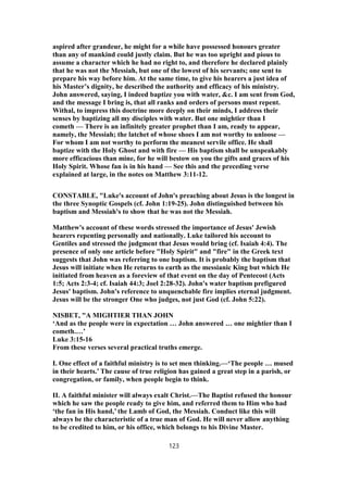 aspired after grandeur, he might for a while have possessed honours greater
than any of mankind could justly claim. But he was too upright and pious to
assume a character which he had no right to, and therefore he declared plainly
that he was not the Messiah, but one of the lowest of his servants; one sent to
prepare his way before him. At the same time, to give his hearers a just idea of
his Master’s dignity, he described the authority and efficacy of his ministry.
John answered, saying, I indeed baptize you with water, &c. I am sent from God,
and the message I bring is, that all ranks and orders of persons must repent.
Withal, to impress this doctrine more deeply on their minds, I address their
senses by baptizing all my disciples with water. But one mightier than I
cometh — There is an infinitely greater prophet than I am, ready to appear,
namely, the Messiah; the latchet of whose shoes I am not worthy to unloose —
For whom I am not worthy to perform the meanest servile office. He shall
baptize with the Holy Ghost and with fire — His baptism shall be unspeakably
more efficacious than mine, for he will bestow on you the gifts and graces of his
Holy Spirit. Whose fan is in his hand — See this and the preceding verse
explained at large, in the notes on Matthew 3:11-12.
CONSTABLE, "Luke's account of John's preaching about Jesus is the longest in
the three Synoptic Gospels (cf. John 1:19-25). John distinguished between his
baptism and Messiah's to show that he was not the Messiah.
Matthew's account of these words stressed the importance of Jesus' Jewish
hearers repenting personally and nationally. Luke tailored his account to
Gentiles and stressed the judgment that Jesus would bring (cf. Isaiah 4:4). The
presence of only one article before "Holy Spirit" and "fire" in the Greek text
suggests that John was referring to one baptism. It is probably the baptism that
Jesus will initiate when He returns to earth as the messianic King but which He
initiated from heaven as a foreview of that event on the day of Pentecost (Acts
1:5; Acts 2:3-4; cf. Isaiah 44:3; Joel 2:28-32). John's water baptism prefigured
Jesus' baptism. John's reference to unquenchable fire implies eternal judgment.
Jesus will be the stronger One who judges, not just God (cf. John 5:22).
NISBET, "A MIGHTIER THAN JOHN
‘And as the people were in expectation … John answered … one mightier than I
cometh.…’
Luke 3:15-16
From these verses several practical truths emerge.
I. One effect of a faithful ministry is to set men thinking.—‘The people … mused
in their hearts.’ The cause of true religion has gained a great step in a parish, or
congregation, or family, when people begin to think.
II. A faithful minister will always exalt Christ.—The Baptist refused the honour
which he saw the people ready to give him, and referred them to Him who had
‘the fan in His hand,’ the Lamb of God, the Messiah. Conduct like this will
always be the characteristic of a true man of God. He will never allow anything
to be credited to him, or his office, which belongs to his Divine Master.
123
 