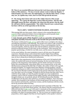 III. There is an essential difference between the Lord Jesus and even the best and
holiest of His ministers.—We have it in the solemn words of John the Baptist: ‘I
indeed baptize you with water; He shall baptize you with the Holy Ghost.’ A Paul
may sow, an Apollos may water, but it is God Who giveth the increase.
IV. The change that Christ will work in His visible Church at His second
appearing.—We read in the figurative words of His forerunner, ‘that He will
thoroughly purge His floor, and gather the wheat into His garner; but the chaff
He will burn with fire unquenchable.’ The visible Church is now a mixed body;
but there will be an awful separation at the last day.
MACLAREN, “JOHN'S WITNESS TO JESUS, AND GOD'S
This passage falls into three parts: John’s witness to the coming Messiah (Luk_
3:15-17); John’s undaunted rebuke of sin in high places, and its penalty (Luk_
3:18-20); and God’s witness to Jesus (Luk_3:21-22).
I. Luke sharply parts off the Baptist’s work as a preacher of repentance
and plain morality from his work as the herald who preceded the king.
The former is delineated in Luk_3:7-14, and its effect was to set light to the always
smouldering expectation of the Messiah. The people were ready to rally round him if
he would say that he was the coming deliverer. It was a real temptation, but his
unmoved humility, which lay side by side with his boldness, brushed it aside, and
poured an effectual stream of cold water on the excitement. ‘John answered’ the
popular questionings, of which he was fully aware, and his answer crushed them.
In less acute fashion, the same temptation comes to all who move the general
conscience. Disciples always seek to hoist their teacher higher than is fitting.
Adherence to him takes the place of obedience to his message, and, if he is a true
man, he has to damp down misdirected enthusiasm.
Mark John’s clear apprehension of the limitations of his work. He baptized with
water, the symbol and means of outward cleansing. He does not depreciate his
position or the importance of his baptism, but his whole soul bows in reverence
before the coming Messiah, whose great office was to transcend his, as the wide
Mediterranean surpassed the little lake of Galilee. His outline of that work is grand,
though incomplete. It is largely based upon Malachi’s closing prophecy, and the
connection witnesses to John’s consciousness that he was the Elijah foretold there.
He saw that the Messiah would surpass him in his special endowment. Strong as he
was, that other was to be stronger. Probably he did not dream that that other was to
wield the divine might, nor that His perfect strength was to be manifested in
weakness, and to work its wonders by the might of gentle, self-sacrificing love. But,
though he dimly saw, he perfectly adored. He felt himself unworthy (literally,
insufficient) to be the slave who untied (or, according to Matthew, ‘bore’) his lord’s
sandals. How beautiful is the lowliness of that strong nature! He stood erect in the
face of priests and tetrarchs, and furious women, and the headsman with his sword,
but he lay prostrate before his King.
Strength and royal authority were not all that he had to proclaim of Messiah. ‘He
shall baptize you in the Holy Ghost and fire.’ We observe that the construction here is
different from that in Luk_3:16 (‘with water’), inasmuch as the preposition ‘in’ is
inserted, which, though it is often used ‘instrumentaly,’ is here, therefore, more
probably to be taken as meaning simply ‘in.’ The two nouns are coupled under one
preposition, which suggests that they are fused together in the speaker’s mind as
124
 