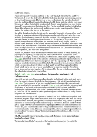 reality and symbol.
Fire is a frequently recurrent emblem of the Holy Spirit, both in the Old and New
Testament. It is not the destructive, but the vitalising, glowing, transforming, energy
of fire, which is expressed. The fervour of holy enthusiasm, the warmth of ardent
love, the melting of hard hearts, the change of cold, damp material into its own ruddy
likeness, are all set forth in this great symbol. John’s water baptism was poor beside
Messiah’s immersion into that cleansing fire. Fire turns what it touches into kindred
flame. The refiner’s fire melts metal, and the scum carries away impurities. Water
washes the surface, fire pierces to the centre.
But while that cleansing by the Spirit’s fire was to be Messiah’s primary office, man’s
freedom to accept or reject such blessing necessarily made His work selective, even
while its destination was universal. So John saw that His coming would part men
into two classes, according as they submitted to His baptism of fire or not. The
homely image of the threshing-floor, on some exposed, windy height, carries a
solemn truth. The Lord of the harvest has an instrument in His hand, which sets up a
current of air, and the wheat falls in one heap, while the husks are blown farther, and
lie at the edge of the floor. Mark the majestic emphasis on the Christ’s ownership in
the two phrases, ‘His floor’ and ‘His garner.’
Notice, too, the fact which determines whether a man is chaff or wheat-namely, his
yielding to or rejecting the fiery baptism which Christ offers. Ponder that awful
emblem of an empty, rootless, fruitless, worthless life, which John caught up from
Psa_1:1-6 Thankfully think of the care and safe keeping and calm repose shadowed in
that picture of the wheat stored in the garner after the separating act. And let us lay
on awed hearts the terrible doom of the chaff. There are two fires, to one or other of
which we must be delivered. Either we shall gladly accept the purging fire of the
Spirit which burns sin out of us, or we shall have to meet the punitive fire which
burns up us and our sins together. To be cleansed by the one or to be consumed by
the other is the choice before each of us.
II. Luk_3:18 - Luk_3:20 show John as the preacher and martyr of
righteousness.
Luke tells his fate out of its proper place, in order to finish with him, and, as it were,
clear the stage for Jesus. Similarly the Baptist’s desert life is told by anticipation in
Luk_1:80. That treatment of his story marks his subordination. His martyrdom is
not narrated by Luke, though he knew of it (Luk_9:7-9), and this brief summary is all
that is said of his heroic vehemence of rebuke to sin in high places, and of his
suffering for righteousness’ sake. John’s message had two sides to it, as every gospel
of God’s has. To the people he spoke good tidings and exhortations; to lordly sinners
he pealed out stern rebukes.
It needs some courage to tell a prince to his face that he is foul with corruption, and,
still more, to put a finger on his actual sins. But he is no prophet who does not lift up
his voice like a trumpet, and speak to hardened consciences. King Demos is quite as
impatient of close dealing with his immorality as Herod was. London and New York
get as angry with the Christian men who fight against their lust and drunkenness as
ever he did, and would not be sorry if they could silence these persistent ‘fanatics’ as
conveniently as he could. The need for courage like John’s, and plain speech like his,
is not past yet. The ‘good tidings’ has rebuke as part of its substance. The sword is
two-edged.
III. The narrative now turns to Jesus, and does not even name John as
having baptized Him.
The peculiarities of Luke’s account of the baptism are instructive. He omits the
125
 