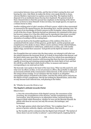 conversation between Jesus and John, and the fact of John’s seeing the dove and
hearing the voice. Like Mark, he makes the divine voice speak directly to Jesus,
whereas Matthew represents it as spoken concerning Him. The baptism itself is
disposed of in an incidental clause (having been baptized). The general result of
these characteristics is that this account lays emphasis on the bearing of the divine
witness as borne to Jesus Himself. It does not deny, but simply ignores, its aspect as
a witness borne to John.
Another striking point is Luke’s mention of Christ’s prayer, which is thus represented
as answered by the opened heavens, the descending dove, and the attesting voice. We
owe most of our knowledge of Christ’s prayers to this Evangelist, whose mission was
to tell of the Son of man. Mysteries beyond our plummets are contained in this story;
but however unique it is, it has this which may be reproduced, that prayer unveiled
heaven, and brought down the dove to abide on the bowed head, and the divine
attestation of sonship to fill the waiting heart.
We need not dwell on the beautiful significance of the emblem of the dove. It
symbolised both the nature of that gracious, gentle Spirit, and the perpetuity and
completeness of its abode on Jesus. Others receive portions of that celestial fullness,
but itself, as if embodied in visible form, settled down on Him, and, with meekly
folded wings, tarried there unscared. ‘God giveth not the Spirit by measure unto
Him.’
Our Evangelist does not venture into the deep waters, nor attempt to tell what was
the relation between the Incarnate Word, as it dwelt in Jesus before that descent, and
the Spirit which came upon Him. We shall be wise if we refrain from speculating on
such points, and content ourselves with knowing that there has been one manhood
capable of receiving and retaining uninterruptedly the whole Spirit of God; and that
He will fill us with the Spirit which dwelt in Him, in measure and manner
corresponding to our need and our faith.
The heavenly voice spoke to the heart of the man Jesus. What was His need of it, and
what were its effects on Him, we do not presume to affirm. But probably it originated
an increased certitude of the consciousness which dawned, in His answer to Mary, of
His unique divine sonship. To us it declares that He stands in an altogether
unexampled relation of kindred to the Father, and that His whole nature and acts are
the objects of God’s complacency. But He has nothing for Himself alone, and in Him
we may become God’s beloved sons, well pleasing to the Father.
BI, “Whether he were the Christ or not
The Baptist’s attitude towards Christ
Observe here—
1. How the extraordinariness of the Baptist’s person, the earnestness of his
preaching, the acceptableness of his doctrine, and the exemplariness of his
conversation, drew all persons to an admiration of him; insomuch that they
began to think within themselves, whether he were not the Messiah Himself. He
plainly tells them he was not, but only His servant, His harbinger, and
forerunner.
2. The high opinion which John had of Christ. “He is mightier than I”; i.e., a
person of greater authority, dignity, and excellency, than myself.
3. The humble and low estimation that the Baptist had of himself. “The latchet of
whose shoes I am not worthy to unloose”: a proverbial speech, implying that he
126
 
