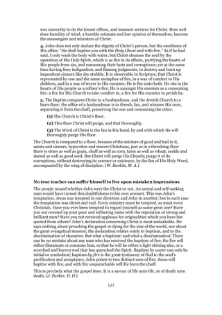 was unworthy to do the lowest offices, and meanest services for Christ. How well
does humility of mind, a humble estimate and low opinion of themselves, become
the messengers and ministers of Christ.
4. John does not only declare the dignity of Christ’s person, but the excellency of
His office. “He shall baptize you with the Holy Ghost and with fire.” As if he had
said, I only wash the body with water, but Christ cleanses the soul by the
operation of His Holy Spirit, which is as fire in its effects, purifying the hearts of
His people from sin, and consuming their lusts and corruptions; yet at the same
time having fiery indignation, and flaming judgments, to destroy and burn up
impenitent sinners like dry stubble. It is observable in Scripture, that Christ is
represented by one and the same metaphor of fire, in a way of comfort to His
children, and in a way of terror to His enemies; He is fire unto both. He sits in the
hearts of His people as a refiner’s fire; He is amongst His enemies as a consuming
fire: a fire for His Church to take comfort in, a fire for His enemies to perish by.
5. The Baptist compares Christ to a husbandman, and the Jewish Church to a
barn-floor; the office of a husbandman is to thresh, fan, and winnow His corn,
separating it from the chaff, preserving the one and consuming the other.
(1) The Church is Christ’s floor.
(2) This floor Christ will purge, and that thoroughly.
(3) The Word of Christ is the fan in His hand, by and with which He will
thoroughly purge His floor.
The Church is compared to a floor, because of the mixture of good and bad in it,
saints and sinners, hypocrites and sincere Christians, just as in a threshing-floor
there is straw as well as grain, chaff as well as corn, tares as well as wheat, cockle and
darnel as well as good seed. But Christ will purge His Church; purge it of its
corruptions, without destroying its essence or existence, by the fan of His Holy Word,
accompanied by the wing of discipline. (W. Burkitt, M. A.)
No true teacher can suffer himself to live upon mistaken impressions
The people mused whether John were the Christ or not. An unreal and self-seeking
man would have turned this doubtfulness to his own account. This was John’s
temptation. Jesus was tempted in one direction and John in another; but in each case
the temptation was direct and real. Every ministry must be tempted, as must every
Christian. Have you ever been tempted to regard yourself as some great one? Have
you not covered up your poor and withering name with the reputation of strong and
brilliant men? Have you not received applause for originalities which you have but
quoted from others? John’s declaration concerning Christ is most remarkable. He
says nothing about preaching the gospel or dying for the sins of the world, nor about
the great evangelical mission; the declaration relates solely to baptism, and to the
discrimination of character. But what a baptism! and what a discrimination! There
can be no mistake about any man who has received the baptism of fire; the fire will
either illuminate or consume him, so that he will be either a light shining afar, or a
scorched and barren soul that has quenched the Spirit. Baptism by water can only be
initial or symbolical; baptism by fire is the great testimony of God to the soul’s
purification and acceptance. John points to two distinct uses of fire: Jesus will
baptize with fire, and with fire unquenchable will He burn the chaff.
This is precisely what the gospel does. It is a savour of life unto life, or of death unto
death. (J. Parker, D. D.)
127
 
