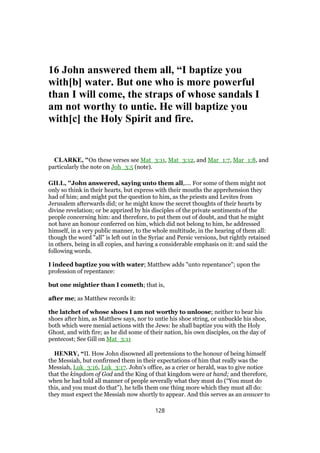 16 John answered them all, “I baptize you
with[b] water. But one who is more powerful
than I will come, the straps of whose sandals I
am not worthy to untie. He will baptize you
with[c] the Holy Spirit and fire.
CLARKE, "On these verses see Mat_3:11, Mat_3:12, and Mar_1:7, Mar_1:8, and
particularly the note on Joh_3:5 (note).
GILL, "John answered, saying unto them all,.... For some of them might not
only so think in their hearts, but express with their mouths the apprehension they
had of him; and might put the question to him, as the priests and Levites from
Jerusalem afterwards did; or he might know the secret thoughts of their hearts by
divine revelation; or be apprized by his disciples of the private sentiments of the
people concerning him: and therefore, to put them out of doubt, and that he might
not have an honour conferred on him, which did not belong to him, he addressed
himself, in a very public manner, to the whole multitude, in the hearing of them all:
though the word "all" is left out in the Syriac and Persic versions, but rightly retained
in others, being in all copies, and having a considerable emphasis on it: and said the
following words.
I indeed baptize you with water; Matthew adds "unto repentance"; upon the
profession of repentance:
but one mightier than I cometh; that is,
after me; as Matthew records it:
the latchet of whose shoes I am not worthy to unloose; neither to bear his
shoes after him, as Matthew says, nor to untie his shoe string, or unbuckle his shoe,
both which were menial actions with the Jews: he shall baptize you with the Holy
Ghost, and with fire; as he did some of their nation, his own disciples, on the day of
pentecost; See Gill on Mat_3:11
HENRY, “II. How John disowned all pretensions to the honour of being himself
the Messiah, but confirmed them in their expectations of him that really was the
Messiah, Luk_3:16, Luk_3:17. John's office, as a crier or herald, was to give notice
that the kingdom of God and the King of that kingdom were at hand; and therefore,
when he had told all manner of people severally what they must do (“You must do
this, and you must do that”), he tells them one thing more which they must all do:
they must expect the Messiah now shortly to appear. And this serves as an answer to
128
 