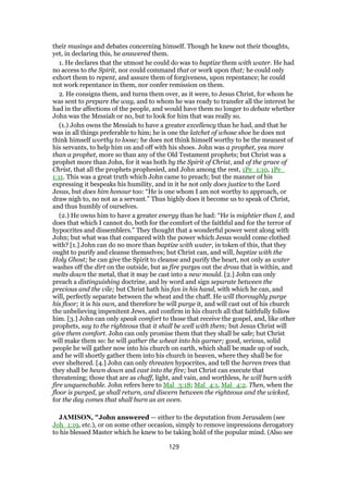 their musings and debates concerning himself. Though he knew not their thoughts,
yet, in declaring this, he answered them.
1. He declares that the utmost he could do was to baptize them with water. He had
no access to the Spirit, nor could command that or work upon that; he could only
exhort them to repent, and assure them of forgiveness, upon repentance; he could
not work repentance in them, nor confer remission on them.
2. He consigns them, and turns them over, as it were, to Jesus Christ, for whom he
was sent to prepare the way, and to whom he was ready to transfer all the interest he
had in the affections of the people, and would have them no longer to debate whether
John was the Messiah or no, but to look for him that was really so.
(1.) John owns the Messiah to have a greater excellency than he had, and that he
was in all things preferable to him; he is one the latchet of whose shoe he does not
think himself worthy to loose; he does not think himself worthy to be the meanest of
his servants, to help him on and off with his shoes. John was a prophet, yea more
than a prophet, more so than any of the Old Testament prophets; but Christ was a
prophet more than John, for it was both by the Spirit of Christ, and of the grace of
Christ, that all the prophets prophesied, and John among the rest, 1Pe_1:10, 1Pe_
1:11. This was a great truth which John came to preach; but the manner of his
expressing it bespeaks his humility, and in it he not only does justice to the Lord
Jesus, but does him honour too: “He is one whom I am not worthy to approach, or
draw nigh to, no not as a servant.” Thus highly does it become us to speak of Christ,
and thus humbly of ourselves.
(2.) He owns him to have a greater energy than he had: “He is mightier than I, and
does that which I cannot do, both for the comfort of the faithful and for the terror of
hypocrites and dissemblers.” They thought that a wonderful power went along with
John; but what was that compared with the power which Jesus would come clothed
with? [1.] John can do no more than baptize with water, in token of this, that they
ought to purify and cleanse themselves; but Christ can, and will, baptize with the
Holy Ghost; he can give the Spirit to cleanse and purify the heart, not only as water
washes off the dirt on the outside, but as fire purges out the dross that is within, and
melts down the metal, that it may be cast into a new mould. [2.] John can only
preach a distinguishing doctrine, and by word and sign separate between the
precious and the vile; but Christ hath his fan in his hand, with which he can, and
will, perfectly separate between the wheat and the chaff. He will thoroughly purge
his floor; it is his own, and therefore he will purge it, and will cast out of his church
the unbelieving impenitent Jews, and confirm in his church all that faithfully follow
him. [3.] John can only speak comfort to those that receive the gospel, and, like other
prophets, say to the righteous that it shall be well with them; but Jesus Christ will
give them comfort. John can only promise them that they shall be safe; but Christ
will make them so: he will gather the wheat into his garner; good, serious, solid
people he will gather now into his church on earth, which shall be made up of such,
and he will shortly gather them into his church in heaven, where they shall be for
ever sheltered. [4.] John can only threaten hypocrites, and tell the barren trees that
they shall be hewn down and cast into the fire; but Christ can execute that
threatening; those that are as chaff, light, and vain, and worthless, he will burn with
fire unquenchable. John refers here to Mal_3:18; Mal_4:1, Mal_4:2. Then, when the
floor is purged, ye shall return, and discern between the righteous and the wicked,
for the day comes that shall burn as an oven.
JAMISON, "John answered — either to the deputation from Jerusalem (see
Joh_1:19, etc.), or on some other occasion, simply to remove impressions derogatory
to his blessed Master which he knew to be taking hold of the popular mind. (Also see
129
 