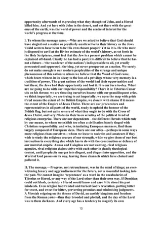 opportunity afterwards of expressing what they thought of John, and a Herod
killed him. And yet here with John in the desert, and not there with the great
ones of the earth, was the word of power and the centre of interest for the
world’s progress at the time.
I. To whom the message came.—Why are we asked to believe that God should
have singled out a nation so peculiarly unattractive in their history as the Jews
would seem to have been to be His own chosen people? Yet so it is. He who most
is disposed to cavil at the Divine estimate of the world’s history, as set forth in
the Holy Scriptures, must feel that the Jew is a present problem which cannot be
explained off-hand. Clearly he has had a past; it is difficult to believe that he has
not a future—‘the wanderer of the nations’; indispensable to all, yet cruelly
persecuted and oppressed; thriving, yet never prosperous as a nation. We surely
do not make enough in our modern perplexities of the strange and unique
phenomenon of this nation to whom we believe that the Word of God came,
which bears witness in its decay to the loss of a privilege whose very memory is a
tradition of power. The great nations of the world had their opportunities and
lost them; the Jews had their opportunity and lost it. It is our turn to-day. What
are we going to do with our Imperial responsibility? There it is: Tiberius Cæsar
sits on his throne; we are shouting ourselves hoarse with our grandiloquent cries,
we think imperially, we are trying to act imperially; we open the map with pride
if red means the extent of the British Empire, we close it with shame if it means
the extent of the Empire of Jesus Christ. There are our procurators and
representatives in all parts of the world, ready to uphold the honour of the
British flag, but not quite so sure of what they ought to do with the Cross of
Jesus Christ, and very Pilates in their keen scrutiny of the political trend of
religious enterprise. There are our dependents—the different Herods which rule
by our means, to whom we exhibit too often a civilisation barely tinged with
Christian responsibility, and who, in imitating European manners, find them
largely composed of European vices. There are our allies—perhaps in some ways
more religious than ourselves—whom we leave to societies and amateurs if they
wish to study the religious sources of our strength, while we give them of our best
instruction in everything else which has to do with the construction or defence of
our material empire. Annas and Caiaphas are not wanting, rival religious
agencies, rival religious claims strive with each other in deadly theological
contest, until perplexity merges into disgust, and disgust into opposition, and the
Word of God passes on its way, leaving those channels which have choked and
polluted it.
II. The message.—Progress, not retrenchment, was in the mind of kings; an ever-
widening luxury and aggrandisement for the future, not a mournful looking into
the past. We cannot imagine ‘repentance’ as a word in the vocabularies of
Tiberius or Herod, or any way of the Lord other than their own way. If Domitian
could not blush, certainly a Herod would know and care little about his past
misdeeds. Even religion had twisted and turned God’s revelation, putting bitter
for sweet, and sweet for bitter, perverting promises and minimising judgments.
A Messiah reigning on the throne of David, an earthly kingdom and freedom
from the Roman yoke—thus they brooded and plotted, and the day of the Lord
was to them darkness. And every age has a tendency to magnify its own
13
 