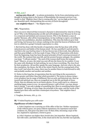 on Mat_3:10.)
saying unto them all — in solemn protestation. So far from entertaining such a
thought as laying claim to the honors of Messiahship, the meanest services I can
render to that “Mightier than I that is coming after me,” are too high an honor for
me. Beautiful spirit, distinguishing this servant of Christ throughout!
one mightier than I — “the Mighter than I.”
SBC, “Expectation.
Have you never observed that everyone’s character is determined by what he is living
up to? Why is the Mohammedan an idle and self-indulgent man? Because he lives up
to a corporeal and indolent and sensuous heaven. Why is the Brahmin a man of
apathy? Because, after all his transmigrations, he has nothing to expect, according to
his creed, but annihilation, absolute annihilation. Why does the believer grow holy
and loving, but because he is always realising in his mind the heaven of holiness and
love to which he is going? Certainly expectation is a duty.
I. But God has done with this faculty of expectation what He has done with all the
natural powers and habits of the human mind—He has sanctified it and elevated it.
And this is the way God has done it. He has thrown into it first truth, then affection,
and then great delight, so He has made it hope. What is it? Expectation with desire
from the beginning, hope has been the great principle of God’s moral government of
the world. The moment that man fell, and the present became unhappy, the antidote
was hope: "I will put enmity;" "the seed of the woman shall bruise the serpent’s
head." Observe, at once, the mind was sent off into the future for its comfort. It was
the same with Abraham; he had nothing, he was to have everything. The Jews lived
by their prophecies. All sacrifice speaks the same language. And now what is the aim,
the consolation, the theme, the life of the whole Church, but the coming back of her
dear Lord? And when He comes, there may be another future to look forward to still,
and probably another and another and another.
II. Notice in this long line of expectation that the next thing in the succession is
always greater and better than that which preceded it. The series is always rising—
every prophecy has its range of fulfilment; first an early and historical one, then an
inward and spiritual one, then an evangelical one in the life and death of Jesus
Christ, then an ultimate one in yet future glories. If you could read it so, whenever
anything happy comes to you—an answered prayer, a gift of God—you may always
hear it saying, "I am only a pledge of something else; there is something better than I
am behind." All along, at every stage, the principle is the same, and the words of the
Baptist have their echo and their counterpart everywhere: "One mightier than I
cometh."
J. Vaughan, Sermons, 1871, p. 170.
BI, “I indeed baptize you with water
Significance of John’s baptism
1. John’s baptism was a carrying on of the office of the law. Neither repentance
avails without grace, nor grace without repentance; for repentance must first
condemn sin, that grace may blot it out. So then John, becoming a type of the
law, baptized to repentance, Christ to grace.
2. John’s baptism was higher than Jewish rites, but imperfect. Moses baptized,
but with water, and before this, in the cloud and in the sea; but this was typically,
130
 