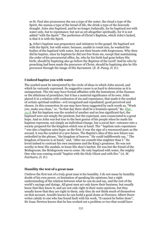 as St. Paul also pronounces the sea a type of the water, the cloud a type of the
Spirit, the manna a type of the bread of life, the drink a type-of the heavenly
draught. John also baptized, and he no longer Judaically, for he baptized not with
water only, but to repentance; but not as yet altogether spiritually, for it is not
added “with the Spirit.” The perfection of Christ’s Baptism, which John’s lacked,
is that it is with the Spirit.
3. John’s baptism was preparatory and initiatory to the gospel. He baptized not
with the Spirit, but with water; because, unable to remit sins, he washed the
bodies of the baptized with water, but not their hearts with forgiveness. Why then
did he baptize, since by baptism he did not free from sin, except that maintaining
the order of his precursorial office, he, who by his birth had gone before His
birth, should by baptizing also go before the Baptism of the Lord? And he who by
preaching had been made the precursor of Christ, should by baptizing also be His
precursor through the image of His Sacrament. (E. B. Pusey, D. D.)
I indeed baptize you with water
The symbol must be interpreted by the circle of ideas in which John moved, and
which he variously expressed. Its suggestive cause is as hard to determine as it is
unimportant. The rite may have formal affinities with the lustrations of the Essenes
or the ablutions of proselytes; but it has a material significance of its own. John
placed it in a relation with confession of sin and repentance, that made it the symbol
of certain spiritual realities—evil recognized and repudiated; good perceived and
chosen. In this connection its use may have been suggested by such words as, “Wash
you, make you clean,” or, “In that day there shall be a fountain opened,” &c. (Zec_
13:1). But his baptism was the symbol of another and no less significant fact; the
baptized were not simply the penitent, but the expectant, men consecrated to a great
hope. And so John was but true to the best genius of his people when he made his
baptism represent, not simply an individual change, but a social fact—entrance into a
society prepared for the kingdom which was at hand. The “ baptism unto repentance
“ was also a baptism unto hope: as the first, it was the sign of a renounced past; as the
second, it was the symbol of a new future. The Baptist’s idea of this new future was
embodied in the phrase, “the kingdom of heaven.” He could indifferently say, “ The
kingdom of heaven is at hand,” and, “After me cometh One mightier than I.” He
loved indeed to contrast his own meanness and the King’s greatness. He was not
worthy to bear His sandals, to loose His shoe’s latchet. He was but the friend of the
Bridegroom; the Bridegroom was to come. He only baptized with water, the mighty
One who was coming would “baptize with the Holy Ghost and with fire.” (A. M.
Fairbairn, D. D.)
Humility the test of a great man
I believe the first test of a truly great man is his humility. I do not mean by humility
doubt of his own power, or hesitation of speaking his opinions; but a right
understanding of the relation between what he can do and say, and the rest of the
world’s sayings and doings. All great men act only know their business, but usually
know that they know it; and are not only right in their main opinions, but they
usually know that they are right in them, only they do not think much of themselves
on that account. Arnolfo knows he can build a good dome at Florence; Albert Durer
writes calmly to one who has found fault with his work, “It cannot be better done”;
Sir Isaac Newton knows that he has worked out a problem or two that would have
131
 